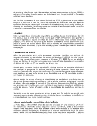 de acesso e estações da rede. Nas estações a chave, assim como o endereço ESSID e
outras configurações de rede podem ser definidas através de outro utilitário, fornecido
pelo fabricante da placa.

Um detalhe interessante é que apartir do início de 2002 os pontos de acesso devem
começar a suportar o uso de chaves de encriptação dinâmicas, que não exigirão
configuração manual. Ao adquirir um ponto de acesso agora é importante verificar se
ele pode ser atualizado via software, para que mais tarde você possa instalar correções
e suporte a novos padrões e tecnologias.


:. RADIUS
Este é um padrão de encriptação proprietário que utiliza chaves de encriptação de 128
bits reais, o que o torna muito mais seguro que o WEP. Infelizmente este padrão é
suportado apenas por alguns produtos. Se estiver interessado nesta camada extra de
proteção, você precisará pesquisar quais modelos suportam o padrão e selecionar suas
placas e pontos de acesso dentro desse círculo restrito. Os componentes geralmente
serão um pouco mais caro, já que você estará pagando também pela camada extra de
encriptação.


:. Permissões de acesso
Além da encriptação você pode considerar implantar também um sistema de
segurança baseado em permissões de acesso. O Windows 95/98/ME permite colocar
senhas nos compartilhamentos, enquanto o Windows NT, 2000 Server ou ainda o
Linux, via Samba, já permitem uma segurança mais refinada, baseada em permissões
de acesso por endereço IP, por usuário, por grupo, etc.

Usando estes recursos, mesmo que alguém consiga penetrar na sua rede, ainda terá
que quebrar a segurança do sistema operacional para conseguir chegar aos seus
arquivos. Isso vale não apenas para redes sem fio, mas também para redes cabeadas,
onde qualquer um que tenha acesso a um dos cabos ou a um PC conectado à rede é
um invasor em potencial.

Alguns pontos de acesso oferecem a possibilidade de estabelecer uma lista com as
placas que têm permissão para utilizar a rede e rejeitar qualquer tentativa de conexão
de placas não autorizadas. O controle é feito através dos endereços MAC das placas,
que precisam ser incluídos um a um na lista de permissões, através do utilitário do
ponto de acesso. Muitos oferecem ainda a possibilidade de estabelecer senhas de
acesso.

Somando o uso de todos os recursos acima, a rede sem fio pode tornar-se até mais
segura do que uma rede cabeada, embora implantar tantas camadas de proteção torne
a implantação da rede muito mais trabalhosa.


:. Como so dados são transmitidos e interferência
As redes 802.11b transmitem sinais de rádio na faixa dos 2.4 GHz utilizando um modo
de transmissão chamado Direct Sequence Spread Spectrum, onde o transmissor
escolhe uma frequência onde não existam outras transmissões e se mantém nela
durante o período de operação, a menos que o nível de interferência atinja um ponto
crítico. Neste caso os transmissores procurarão outra frequência disponível. O padrão
 