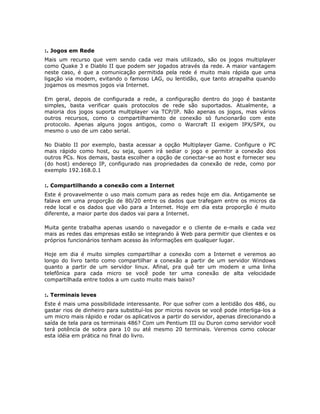 :. Jogos em Rede
Mais um recurso que vem sendo cada vez mais utilizado, são os jogos multiplayer
como Quake 3 e Diablo II que podem ser jogados através da rede. A maior vantagem
neste caso, é que a comunicação permitida pela rede é muito mais rápida que uma
ligação via modem, evitando o famoso LAG, ou lentidão, que tanto atrapalha quando
jogamos os mesmos jogos via Internet.

Em geral, depois de configurada a rede, a configuração dentro do jogo é bastante
simples, basta verificar quais protocolos de rede são suportados. Atualmente, a
maioria dos jogos suporta multiplayer via TCP/IP. Não apenas os jogos, mas vários
outros recursos, como o compartilhamento de conexão só funcionarão com este
protocolo. Apenas alguns jogos antigos, como o Warcraft II exigem IPX/SPX, ou
mesmo o uso de um cabo serial.

No Diablo II por exemplo, basta acessar a opção Multiplayer Game. Configure o PC
mais rápido como host, ou seja, quem irá sediar o jogo e permitir a conexão dos
outros PCs. Nos demais, basta escolher a opção de conectar-se ao host e fornecer seu
(do host) endereço IP, configurado nas propriedades da conexão de rede, como por
exemplo 192.168.0.1

:. Compartilhando a conexão com a Internet
Este é provavelmente o uso mais comum para as redes hoje em dia. Antigamente se
falava em uma proporção de 80/20 entre os dados que trafegam entre os micros da
rede local e os dados que vão para a Internet. Hoje em dia esta proporção é muito
diferente, a maior parte dos dados vai para a Internet.

Muita gente trabalha apenas usando o navegador e o cliente de e-mails e cada vez
mais as redes das empresas estão se integrando à Web para permitir que clientes e os
próprios funcionários tenham acesso às informações em qualquer lugar.

Hoje em dia é muito simples compartilhar a conexão com a Internet e veremos ao
longo do livro tanto como compartilhar a conexão a partir de um servidor Windows
quanto a partir de um servidor linux. Afinal, pra quê ter um modem e uma linha
telefônica para cada micro se você pode ter uma conexão de alta velocidade
compartilhada entre todos a um custo muito mais baixo?

:. Terminais leves
Este é mais uma possibilidade interessante. Por que sofrer com a lentidão dos 486, ou
gastar rios de dinheiro para substituí-los por micros novos se você pode interliga-los a
um micro mais rápido e rodar os aplicativos a partir do servidor, apenas direcionando a
saída de tela para os terminais 486? Com um Pentium III ou Duron como servidor você
terá potência de sobra para 10 ou até mesmo 20 terminais. Veremos como colocar
esta idéia em prática no final do livro.
 