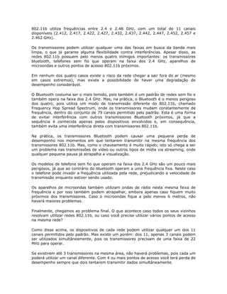 802.11b utiliza frequências entre 2.4 e 2.48 GHz, com um total de 11 canais
disponíveis (2.412, 2.417, 2.422, 2.427, 2.432, 2.437, 2.442, 2.447, 2.452, 2.457 e
2.462 GHz).

Os transmissores podem utilizar qualquer uma das faixas em busca da banda mais
limpa, o que já garante alguma flexibilidade contra interferências. Apesar disso, as
redes 802.11b possuem pelo menos quatro inimigos importantes: os transmissores
bluetooth, telefones sem fio que operam na faixa dos 2.4 GHz, aparelhos de
microondas e outros pontos de acesso 802.11b próximos.

Em nenhum dos quatro casos existe o risco da rede chegar a sair fora do ar (mesmo
em casos extremos), mas existe a possibilidade de haver uma degradação de
desempenho considerável.

O Bluetooth costuma ser o mais temido, pois também é um padrão de redes sem fio e
também opera na faixa dos 2.4 GHz. Mas, na prática, o Bluetooth é o menos perigoso
dos quatro, pois utiliza um modo de transmissão diferente do 802.11b, chamado
Frequency Hop Spread Spectrum, onde os transmissores mudam constantemente de
frequência, dentro do conjunto de 79 canais permitido pelo padrão. Esta é uma forma
de evitar interferência com outros transmissores Bluetooth próximos, já que a
sequência é conhecida apenas pelos dispositivos envolvidos e, em consequência,
também evita uma interferência direta com transmissores 802.11b.

Na prática, os transmissores Bluetooth podem causar uma pequena perda de
desempenho nos momentos em que tentarem transmitir na mesma frequência dos
transmissores 802.11b. Mas, como o chaveamento é muito rápido, isto só chega a ser
um problema nas transmissões de vídeo ou outros tipos de mídia via streaming, onde
qualquer pequena pausa já atrapalha a visualização.

Os modelos de telefone sem fio que operam na faixa dos 2.4 GHz são um pouco mais
perigosos, já que ao contrário do bluetooth operam a uma frequência fixa. Neste caso
o telefone pode invadir a frequência utilizada pela rede, prejudicando a velocidade de
transmissão enquanto estiver sendo usado.

Os aparelhos de microondas também utilizam ondas de rádio nesta mesma faixa de
frequência e por isso também podem atrapalhar, embora apenas caso fiquem muito
próximos dos transmissores. Caso o microondas fique a pelo menos 6 metros, não
haverá maiores problemas.

Finalmente, chegamos ao problema final. O que acontece caso todos os seus vizinhos
resolvam utilizar redes 802.11b, ou caso você precise utilizar vários pontos de acesso
na mesma rede?

Como disse acima, os dispositivos de cada rede podem utilizar qualquer um dos 11
canais permitidos pelo padrão. Mas existe um porém: dos 11, apenas 3 canais podem
ser utilizados simultâneamente, pois os transmissores precisam de uma faixa de 22
MHz para operar.

Se existirem até 3 transmissores na mesma área, não haverá problemas, pois cada um
poderá utilizar um canal diferente. Com 4 ou mais pontos de acesso você terá perda de
desempenho sempre que dois tentarem transmitir dados simultâneamente.
 