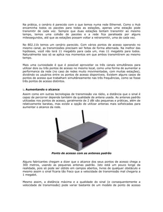 Na prática, o cenário é parecido com o que temos numa rede Ethernet. Como o Hub
encaminha todos os pacotes para todas as estações, apenas uma estação pode
transmitir de cada vez. Sempre que duas estações tentam transmitir ao mesmo
tempo, temos uma colisão de pacotes e a rede fica paralisada por alguns
milessegundos, até que as estações possam voltar a retransmitir, uma de cada vez.

No 802.11b temos um cenário parecido. Com vários pontos de acesso operando no
mesmo canal, as transmissões precisam ser feitas de forma alternada. Na melhor das
hipóteses, você não terá 11 megabits para cada um, mas 11 megabits para todos.
Naturalmente isso só se aplica nos momentos em que ambos transmitirem ao mesmo
tempo.

Mais uma curiosidade é que é possível aproveitar os três canais simultâneos para
utilizar dois ou três pontos de acesso no mesmo local, como uma forma de aumentar a
performance da rede (no caso de redes muito movimentadas, com muitas estações),
dividindo os usuários entre os pontos de acesso disponíveis. Existem alguns casos de
pontos de acesso que trabalham simultâneamente nas três frequências, como se fosse
três pontos de acesso distintos.


:. Aumentando o alcance
Assim como em outras tecnologias de transmissão via rádio, a distância que o sinal é
capaz de percorrer depende também da qualidade da antena usada. As antenas padrão
utilizadas nos pontos de acesso, geralmente de 2 dBi são pequenas e práticas, além de
relativamente baratas, mas existe a opção de utilizar antenas mais sofisticadas para
aumentar o alcance da rede.




                    Ponto de acesso com as antenas padrão


Alguns fabricantes chegam a dizer que o alcance dos seus pontos de acesso chega a
300 metros, usando as pequenas antenas padrão. Isto está um pouco longe da
realidade, pois só pode ser obtido em campos abertos, livres de qualquer obstáculo e
mesmo assim o sinal ficaria tão fraco que a velocidade de transmissão mal chegaria a
1 megabit.

Mesmo assim, a distância máxima e a qualidade do sinal (e consequentemente a
velocidade de transmissão) pode variar bastante de um modelo de ponto de acesso
 
