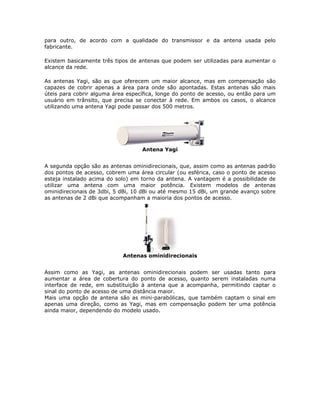 para outro, de acordo com a qualidade do transmissor e da antena usada pelo
fabricante.

Existem basicamente três tipos de antenas que podem ser utilizadas para aumentar o
alcance da rede.

As antenas Yagi, são as que oferecem um maior alcance, mas em compensação são
capazes de cobrir apenas a área para onde são apontadas. Estas antenas são mais
úteis para cobrir alguma área específica, longe do ponto de acesso, ou então para um
usuário em trânsito, que precisa se conectar à rede. Em ambos os casos, o alcance
utilizando uma antena Yagi pode passar dos 500 metros.




                                   Antena Yagi


A segunda opção são as antenas ominidirecionais, que, assim como as antenas padrão
dos pontos de acesso, cobrem uma área circular (ou esférica, caso o ponto de acesso
esteja instalado acima do solo) em torno da antena. A vantagem é a possibilidade de
utilizar uma antena com uma maior potência. Existem modelos de antenas
ominidirecionais de 3dbi, 5 dBi, 10 dBi ou até mesmo 15 dBi, um grande avanço sobre
as antenas de 2 dBi que acompanham a maioria dos pontos de acesso.




                            Antenas ominidirecionais


Assim como as Yagi, as antenas ominidirecionais podem ser usadas tanto para
aumentar a área de cobertura do ponto de acesso, quanto serem instaladas numa
interface de rede, em substituição à antena que a acompanha, permitindo captar o
sinal do ponto de acesso de uma distância maior.
Mais uma opção de antena são as mini-parabólicas, que também captam o sinal em
apenas uma direção, como as Yagi, mas em compensação podem ter uma potência
ainda maior, dependendo do modelo usado.
 