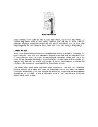Mini-Parabólica


Estas antenas podem custar de 30 a mais de 200 dólares, dependendo da potência. As
antenas Yagi estão entre as mais caras, vendidas por US$ 150 ou mais. Além do
problema do preço, existe um aumento no risco de uso indevido na rede, já que o sinal
irá propagar-se por uma distância maior, mais uma razão para reforçar a segurança.


:. Modo Ad-hoc
Assim como é possível ligar dois micros diretamente usando duas placas Ethernet e um
cabo cross-over, sem usar hub, também é possível criar uma rede Wireless entre dois
PCs sem usar um ponto de acesso. Basta configurar ambas as placas para operar em
modo Ad-hoc (através do utilitário de configuração). A velocidade de transmissão é a
mesma, mas o alcance do sinal é bem menor, já que os transmissores e antenas das
interfaces não possuem a mesma potência do ponto de acesso.

Este modo pode servir para pequenas redes domésticas, com dois PCs próximos,
embora mesmo neste caso seja mais recomendável utilizar um ponto de acesso,
interligado ao primeiro PC através de uma placa Ethernet e usar uma placa wireless no
segundo PC ou notebook, já que a diferenças entre o custo das placas e pontos de
acesso não é muito grande.
 
