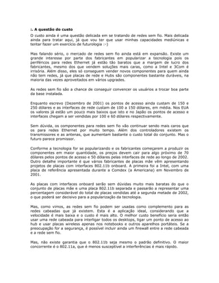 :. A questão do custo
O custo ainda é uma questão delicada em se tratando de redes sem fio. Mais delicada
ainda para tratar aqui, já que vou ter que usar minhas capacidades mediúnicas e
tentar fazer um exercício de futurologia :-)

Mas falando sério, o mercado de redes sem fio ainda está em expansão. Existe um
grande interesse por parte dos fabricantes em popularizar a tecnologia pois os
periféricos para redes Ethernet já estão tão baratos que a margem de lucro dos
fabricantes, mesmo dos que vendem soluções mais caras, como a Intel e 3Com é
irrisória. Além disso, eles só conseguem vender novos componentes para quem ainda
não tem redes, já que placas de rede e Hubs são componentes bastante duráveis, na
maioria das vezes aproveitados em vários upgrades.

As redes sem fio são a chance de conseguir convencer os usuários a trocar boa parte
da base instalada.

Enquanto escrevo (Dezembro de 2001) os pontos de acesso ainda custam de 150 e
250 dólares e as interfaces de rede custam de 100 a 150 dólares, em média. Nos EUA
os valores já estão um pouco mais baixos que isto e no Japão os pontos de acesso e
interfaces chegam a ser vendidas por 100 e 60 dólares respectivamente.

Sem dúvida, os componentes para redes sem fio vão continuar sendo mais caros que
os para redes Ethernet por muito tempo. Além dos controladores existem os
transmissores e as antenas, que aumentam bastante o custo total do conjunto. Mas o
futuro parece promissor.

Conforme a tecnologia for se popularizando e os fabricantes começarem a produzir os
componentes em maior quantidade, os preços devem cair para algo próximo de 70
dólares pelos pontos de acesso e 50 dólares pelas interfaces de rede ao longo de 2002.
Outro detalhe importante é que vários fabricantes de placas mãe vêm apresentando
projetos de placas com interfaces 802.11b onboard. A primeira foi a Intel, com uma
placa de referência apresentada durante a Comdex (a Americana) em Novembro de
2001.

As placas com interfaces onboard serão sem dúvidas muito mais baratas do que o
conjunto de placas mãe e uma placa 802.11b separada e passarão a representar uma
percentagem considerável do total de placas vendidas até a segunda metade de 2002,
o que poderá ser decisivo para a popularização da tecnologia.

Mas, como vimos, as redes sem fio podem ser usadas como complemento para as
redes cabeadas que já existem. Esta é a aplicação ideal, considerando que a
velocidade é mais baixa e o custo é mais alto. O melhor custo benefício seria então
usar uma rede cabeada para interligar todos os desktops, ligar um ponto de acesso ao
hub e usar placas wireless apenas nos notebooks e outros aparelhos portáteis. Se a
preocupação for a segurança, é possível incluir ainda um firewall entre a rede cabeada
e a rede sem fio.

Mas, não existe garantia que o 802.11b seja mesmo o padrão definitivo. O maior
concorrente é o 802.11a, que é menos susceptível a interferências é mais rápido.
 