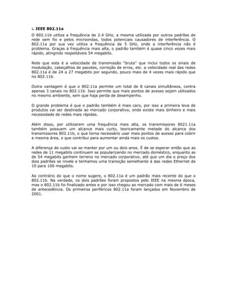 :. IEEE 802.11a
O 802.11b utiliza a frequência de 2.4 GHz, a mesma utilizada por outros padrões de
rede sem fio e pelos microondas, todos potenciais causadores de interferência. O
802.11a por sua vez utiliza a frequência de 5 GHz, onde a interferência não é
problema. Graças à frequência mais alta, o padrão também é quase cinco vezes mais
rápido, atingindo respeitáveis 54 megabits.

Note que esta é a velocidade de transmissão “bruta” que inclui todos os sinais de
modulação, cabeçalhos de pacotes, correção de erros, etc. a velocidade real das redes
802.11a é de 24 a 27 megabits por segundo, pouco mais de 4 vezes mais rápido que
no 802.11b.

Outra vantagem é que o 802.11a permite um total de 8 canais simultâneos, contra
apenas 3 canais no 802.11b. Isso permite que mais pontos de acesso sejam utilizados
no mesmo ambiente, sem que haja perda de desempenho.

O grande problema é que o padrão também é mais caro, por isso a primeira leva de
produtos vai ser destinada ao mercado corporativo, onde existe mais dinheiro e mais
necessidade de redes mais rápidas.

Além disso, por utilizarem uma frequência mais alta, os transmissores 8021.11a
também possuem um alcance mais curto, teoricamente metade do alcance dos
transmissores 802.11b, o que torna necessário usar mais pontos de acesso para cobrir
a mesma área, o que contribui para aumentar ainda mais os custos.

A diferença de custo vai se manter por um ou dois anos. É de se esperar então que as
redes de 11 megabits continuem se popularizando no mercado doméstico, enquanto as
de 54 megabits ganhem terreno no mercado corporativo, até que um dia o preço dos
dois padrões se nivele e tenhamos uma transição semelhante à das redes Ethernet de
10 para 100 megabits.

Ao contrário do que o nome sugere, o 802.11a é um padrão mais recente do que o
802.11b. Na verdade, os dois padrões foram propostos pelo IEEE na mesma época,
mas o 802.11b foi finalizado antes e por isso chegou ao mercado com mais de 6 meses
de antecedência. Os primeiros periféricos 802.11a foram lançados em Novembro de
2001.
 