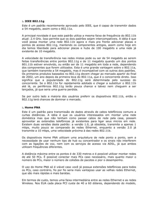 :. IEEE 802.11g
Este é um padrão recentemente aprovado pelo IEEE, que é capaz de transmitir dados
a 54 megabits, assim como o 802.11a.

A principal novidade é que este padrão utiliza a mesma faixa de frequência do 802.11b
atual: 2.4 GHz. Isso permite que os dois padrões sejam intercompatíveis. A idéia é que
você possa montar uma rede 802.11b agora e mais pra frente adicionar placas e
pontos de acesso 802.11g, mantendo os componentes antigos, assim como hoje em
dia temos liberdade para adicionar placas e hubs de 100 megabits a uma rede já
existente de 10 megabits.

A velocidade de transferência nas redes mistas pode ou ser de 54 megabits ao serem
feitas transferências entre pontos 802.11g e de 11 megabits quando um dos pontos
801.11b estiver envolvido, ou então ser de 11 megabits em toda a rede, dependendo
dos componentes que forem utilizados. Esta é uma grande vantagem sobre o 802.11a,
que também transmite a 54 megabits, mas é incompatível com os outros dois padrões.
Os primeiros produtos baseados no 802.11g devem chegar ao mercado apartir do final
de 2002, um ano depois da primeira leva do 802.11a, que é o concorrente direto. Isso
significa que a popularidade do 802.11g será determinada pelo sucesso do
concorrente. Se o 802.11a for rapidamente adotado e chegar a substituir o 802.11b
até lá, os periféricos 802.11g terão pouca chance e talvez nem cheguem a ser
lançados, já que seria uma guerra perdida.

Se por outro lado a maioria dos usuários preferir os dispositivos 802.11b, então o
802.11g terá chances de dominar o mercado.


:. Home PNA
Este é um padrão para transmissão de dados através de cabos telefônicos comuns a
curtas distâncias. A idéia é que os usuários interessados em montar uma rede
doméstica mas que não tenham como passar cabos de rede pela casa, possam
aproveitar as extensões telefônicas já existentes para ligar seus micros em rede.
Existem duas versões deste padrão: a versão 1.0, já obsoleta, transmite a apenas 1
mbps, muito pouco se comparado às redes Ethernet, enquanto a versão 2.0 já
transmite a 10 mbps, uma velocidade próxima à das redes 802.11b.

Os dispositivos Home PNA utilizam uma arquitetura de rede ponto a ponto, sem a
necessidade de usar nenhum tipo de hub ou concentrador e os sinais não interferem
com as ligações de voz, nem com os serviços de acesso via ADSL, já que ambos
utilizam frequências diferentes.

A distância máxima entre os pontos é de 330 metros e é possível utilizar montar redes
de até 50 PCs. É possível conectar mais PCs caso necessário, mais quanto maior o
número de PCs, maior o número de colisões de pacotes e pior o desempenho.

O uso do Home PNA só é viável caso você já possua extensões telefônicas para todos
os PCs, caso contrário, fio por fio seria mais vantajoso usar as velhas redes Ethernet,
que são mais rápidas e mais baratas.

Em termos de custo, temos uma faixa intermediária entre as redes Ethernet e as redes
Wireless. Nos EUA cada placa PCI custa de 40 a 60 dólares, dependendo do modelo,
 