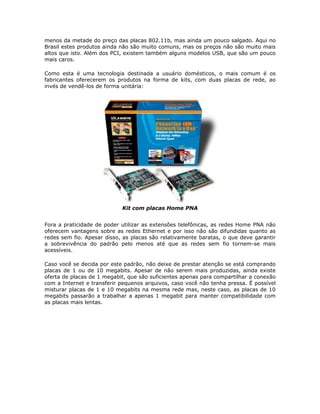 menos da metade do preço das placas 802.11b, mas ainda um pouco salgado. Aqui no
Brasil estes produtos ainda não são muito comuns, mas os preços não são muito mais
altos que isto. Além dos PCI, existem também alguns modelos USB, que são um pouco
mais caros.

Como esta é uma tecnologia destinada a usuário domésticos, o mais comum é os
fabricantes oferecerem os produtos na forma de kits, com duas placas de rede, ao
invés de vendê-los de forma unitária:




                            Kit com placas Home PNA


Fora a praticidade de poder utilizar as extensões telefônicas, as redes Home PNA não
oferecem vantagens sobre as redes Ethernet e por isso não são difundidas quanto as
redes sem fio. Apesar disso, as placas são relativamente baratas, o que deve garantir
a sobrevivência do padrão pelo menos até que as redes sem fio tornem-se mais
acessíveis.

Caso você se decida por este padrão, não deixe de prestar atenção se está comprando
placas de 1 ou de 10 megabits. Apesar de não serem mais produzidas, ainda existe
oferta de placas de 1 megabit, que são suficientes apenas para compartilhar a conexão
com a Internet e transferir pequenos arquivos, caso você não tenha pressa. É possível
misturar placas de 1 e 10 megabits na mesma rede mas, neste caso, as placas de 10
megabits passarão a trabalhar a apenas 1 megabit para manter compatibilidade com
as placas mais lentas.
 