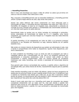 :. HomePlug Powerline
Este é mais uma tecnologia que segue a idéia de utilizar os cabos que já temos em
casa ao invés de instalar mais cabos para a rede.

Mas, enquanto o HomePNA permite usar as extensões telefônicas, o HomePlug permite
utilizar a própria fiação elétrica da casa, algo ainda mais prático.

Apesar dos cabos elétricos não serem exatamente um meio adequado para a
transmissão de dados, o HomePlug permite velocidades mais altas que o 802.11b e o
HomePNA, 20 megabits no total ou 14 megabits reais, descontando o protocolo de
correção de erros utilizado para garantir a confiabilidade das transmissões através de
um meio tão hostil quanto os cabos elétricos.

Descontando todas as perdas com as várias camadas de modulação e protocolos,
temos velocidades de transmissão de dados de 8 a 9 megabits, uma marca
respeitável, que supera por uma boa margem os 7 megabits reais das redes Ethernet
de 10 megabits.

O padrão HomePlug 1.0 foi estabelecido em Julho de 2001 e os primeiros produtos
começaram a ser lançados em Novembro ou seja, estamos falando de um padrão
bastante novo.

Não existe um número máximo de dispositivos que podem ser adicionados à rede, mas
a banda é compartilhada entre todos os dispositivos. Quanto mais dispositivos, pior
será o desempenho.

O maior problema do HomePlug é que os sinais da rede se propagam por toda a
instalação elétrica até o transformador da rua. Isto é um problema sobretudo em
apartamentos e conjuntos residenciais, onde é comum cada prédio ou bloco
compartilhar o mesmo transformador. Caso um número grande de moradores
resolvesse usar redes HomePlug, sem dúvida a velocidade de transmissão decairia
bastante.

Para garantir pelo menos a privacidade dos usuários, o padrão utiliza o algoritmo de
encriptação DES, que utiliza chaves de 56 bits, razoavelmente seguras para os padrões
atuais.

Cada interface HomePlug custa em média 100 dólares, apesar de haver perspectiva de
queda para os próximos meses, já que o padrão ainda é muito novo. A tendência é que
o sistema se mantenha mais barato que o 802.11b, já que não é necessário utilizar
pontos de acesso, os transmissores são mais baratos e não é necessário usar a antena
que responde por boa parte dos custo das placas 802.11b

Ainda é muito cedo para dizer se o HomePlug será capaz de conquistar seu espaço
competindo diretamente com as redes sem fio, mas sem dúvida o padrão tem
potencial para tornar-se uma alternativa viável, principalmente considerando que já
está em desenvolvimento o padrão 2.0, que aumentará a velocidade de transmissão
para 100 megabits.


:. HomeRF
 