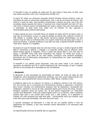 O HomeRF é mais um padrão de redes sem fio que utiliza a faixa dos 2.4 GHz, mas
que acabou levando a pior com o lançamento do 802.11b.

O Home RF utiliza um protocolo chamado Shared Wireless Access Protocol, onde as
interfaces de rede se comunicam diretamente, sem o uso de um ponto de acesso. Isto
diminui o custo da rede, mas também compromete o alcance do sinal, que é de (em
condições ideais) apenas 50 metros. É possível criar redes HomeRF com até 127 nós,
mas como o mesmo canal é compartilhado por todos, quanto mais nós mais baixa será
a velocidade. O ideal seria criar redes com no máximo 10 nós, segundo o
recomendado pelos próprios fabricantes.

A idéia original era que o HomeRF fosse um padrão de redes sem fio de baixo custo, o
que não se concretizou, já que no auge do padrão as placas não custavam menos de
100 dólares a unidade. Até aí não temos nenhuma grande desvantagem, já que
mesmo hoje em dias as interfaces 802.11b custam nesta faixa de preço (sem incluir o
ponto de acesso), o grande problema é que além de tudo o padrão HomeRF também é
mais lento. Apenas 1.6 megabits.

Na época em que foi lançado esta era uma boa marca, já que a versão original do IEEE
802.11 transmitia a apenas 1 megabit e a segunda versão, que já utilizava modo
DSSS atingia apenas 2 megabits. Como o preço das placas 802.11 era mais alto na
época, o HomeRF tinha tudo para conquistar seu espaço. Foi então que surgiu o
padrão 802.11b, que além de ser mais rápido, conseguiu uma razoável aceitação,
permitindo que os fabricantes produzissem os componentes em maior quantidade e
baixassem os preços.

O HomeRF é um padrão quase esquecido, mas que pode voltar a ser usado em
aparelhos de telefone sem fio e outros dispositivos de comunicação, já que o padrão
permite a transmissão de 4 chamadas de voz simultâneas.


:. Bluetooth
O Bluetooth é uma tecnologia de transmissão de dados via sinais de rádio de alta
freqüência, entre dispositivos eletrônicos próximos, que vem sendo desenvolvida num
consórcio, que originalmente incluía a Ericsson, IBM, Nokia, Toshiba e Intel.

A distância ideal é de no máximo 10 metros e a distância máxima é de 100 metros.
Um dos trunfos da é a promessa de transmissores baratos e pequenos o suficiente
para serem incluídos em praticamente qualquer tipo de dispositivo, começando por
notebooks, celulares e micros de mão, passando depois para micros de mesa, mouses,
teclados, joysticks, fones de ouvido, etc. Já tem gente imaginando um "admirável
mundo novo Bluetooth" onde tudo estaria ligado entre sí e à Internet, onde a cafeteira
poderia ligar para o seu celular para avisar que o café acabou, ou a geladeira te
mandar um mail avisando que está sem gelo... sinceramente acho que existem usos
mais úteis para essa tecnologia, mas tem louco pra tudo... :-)

A grande vantagem do Bluetooth é o fato de ser um padrão aberto e livre de
pagamento de royalties, o que vem levando muitos fabricantes a se interessar pela
tecnologia.

As especificações técnicas do padrão são as seguintes:
 