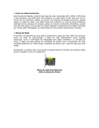 :. Como as redes funcionam
Genericamente falando, existem dois tipos de rede, chamadas LAN e WAN. A diferença
é que enquanto uma LAN (local area network, ou rede local) é uma rede que une os
micros de um escritório, prédio, ou mesmo um conjunto de prédios próximos, usando
cabos ou ondas de rádio, uma WAN (wide area network, ou rede de longa distância)
interliga micros situados em cidades, países ou mesmo continentes diferentes, usando
links de fibra óptica, microondas ou mesmo satélites. Geralmente uma WAN é formada
por várias LANs interligadas: as várias filiais de uma grande empresa por exemplo.


:. Placas de Rede
O primeiro componente de uma rede é justamente a placa de rede. Além de funcionar
como um meio de comunicação, a placa de rede desempenha várias funções
essenciais, como a verificação da integridade dos dados recebidos e a correção de
erros. A placa de rede deverá ser escolhida de acordo com a arquitetura de rede
escolhida (Ethernet ou Token Ring) e também de acordo com o tipo de cabo que será
usado.

Atualmente, as placas mais comuns são as placas Ethernet 10/100, que utilizam cabos
de par trançado e vem em versão PCI:




                           Placa de rede Fast Ethernet
                             (foto cortesia da 3Com)
 