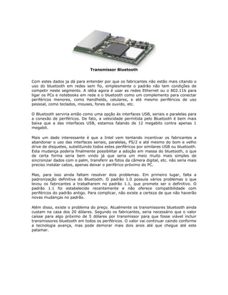 Transmissor Bluetooth


Com estes dados ja dá para entender por que os fabricantes não estão mais citando o
uso do bluetooth em redes sem fio, simplesmente o padrão não tem condições de
competir neste segmento. A idéia agora é usar as redes Ethernet ou o 802.11b para
ligar os PCs e notebooks em rede e o bluetooth como um complemento para conectar
periféricos menores, como Handhelds, celulares, e até mesmo periféricos de uso
pessoal, como teclados, mouses, fones de ouvido, etc.

O Bluetooth serviria então como uma opção às interfaces USB, seriais e paralelas para
a conexão de periféricos. De fato, a velocidade permitida pelo Bluetooth é bem mais
baixa que a das interfaces USB, estamos falando de 12 megabits contra apenas 1
megabit.

Mais um dado interessante é que a Intel vem tentando incentivar os fabricantes a
abandonar o uso das interfaces seriais, paralelas, PS/2 e até mesmo do bom e velho
drive de disquetes, substituindo todos estes periféricos por similares USB ou bluetooth.
Esta mudança poderia finalmente possibilitar a adoção em massa do bluetooth, o que
de certa forma seria bem vindo já que seria um meio muito mais simples de
sincronizar dados com o palm, transferir as fotos da câmera digital, etc. não seria mais
preciso instalar cabos, apenas deixar o periférico próximo do PC.

Mas, para isso ainda faltam resolver dois problemas. Em primeiro lugar, falta a
padronização definitiva do Bluetooth. O padrão 1.0 possuía vários problemas o que
levou os fabricantes a trabalharem no padrão 1.1, que promete ser o definitivo. O
padrão 1.1 foi estabelecido recentemente e não oferece compatibilidade com
periféricos do padrão antigo. Para complicar, não existe a certeza de que não haverão
novas mudanças no padrão.

Além disso, existe o problema do preço. Atualmente os transmissores bluetooth ainda
custam na casa dos 20 dólares. Segundo os fabricantes, seria necessário que o valor
caísse para algo próximo de 5 dólares por transmissor para que fosse viável incluir
transmissores bluetooth em todos os periféricos. O valor vai continuar caindo conforme
a tecnologia avança, mas pode demorar mais dois anos até que chegue até este
patamar.
 