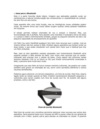 :. Usos para o Bluetooth
Esta é a parte futurista deste tópico. Imagine que aplicações poderão surgir ao
combinarmos a natural miniaturização dos componentes e a possibilidade de conectá-
los sem fios uns aos outros.

Cada aparelho têm uma certa função, mas ao interligá-los novas utilidades podem
surgir, da mesma forma que novas idéias surgem quando várias pessoas trabalham
em conjunto.

O celular permite realizar chamadas de voz e acessar a Internet. Mas, sua
funcionalidade não é perfeita. Para atender uma chamada é necessário tirá-lo do bolso
e o acesso à Web é extremamente limitado, graças ao pequeno tamanho da tela e da
pequena capacidade de processamento do aparelho.

Um Palm (ou outro Handheld qualquer) tem bem mais recursos que o celular, mas ao
mesmo tempo não tem acesso à Web. Existem alguns aparelhos que tentam juntar as
duas coisas, o que acaba resultando num celular bem maior que o habitual que traz
um Palm embutido.

Mas, caso os dois aparelhos viessem equipados com transmissores bluetooth seria
possível acessar a Web através do Palm, com muito mais recursos que no celular,
utilizando sem precisar tirar o celular do bolso. Como apartir dos próximos meses
teremos celulares 2.5G (e no futuro os 3G) que ficarão continuamente conectados à
Web, a parceria seria muito bem vinda.

Imaginando que este Palm do futuro tivesse memória suficiente, ele poderia ser usado
também para gravar as chamadas de voz, servir como secretária eletrônica e outros
recursos semelhantes.

Podemos agora adicionar um terceiro dispositivo, um fone de ouvido. Este fone, estaria
ligado tanto ao celular quando ao Palm. Existem transmissores bluetooth pequenos o
suficientes para serem usados num fone de ouvido sem fio. Já existem até alguns
produtos, como o da foto:




                             Fone de ouvido Bluetooth


Este fone de ouvido com microfone permitiria adicionar mais recursos aos outros dois
aparelhos. Seria possível tanto ouvir músicas em MP3 e gravar notas de voz através da
conexão com o Palm, quanto usá-lo para atender as chamadas no celular. É possível
 