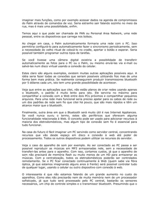 imaginar mais funções, como por exemplo acessar dados na agenda de compromissos
do Palm através de comandos de voz. Seria estranho sair falando sozinho no meio da
rua, mas é mais uma possibilidade, enfim.

Temos aqui o que pode ser chamada de PAN ou Personal Area Network, uma rede
pessoal, entre os dispositivos que carrega nos bolsos.

Ao chegar em casa, o Palm automaticamente formaria uma rede com o PC. Isso
permitiria configurá-lo para automaticamente fazer o sincronismo periodicamente, sem
a necessidade do velho ritual de colocá-lo no cradle, apertar o botão e esperar. Seria
possível também programar outros tipos de tarefas.

Se você tivesse uma câmera digital existiria a possibilidade de transferir
automaticamente as fotos para o PC ou o Palm, ou mesmo enviá-las via e-mail ou
salvá-las num disco virtual usando a conexão do celular.

Estes claro são alguns exemplos, existem muitas outras aplicações possíveis aqui. A
idéia seria fazer todas as conexões que seriam possíveis utilizando fios mas de uma
forma bem mais prática. Se realmente conseguirem produzir transmissores bluetooth
por 5 dólares cada um, isto tem uma grande possibilidade de acontecer.

Veja que entre as aplicações que citei, não estão planos de criar redes usando apenas
o bluetooth, o padrão é muito lento para isto. Ele serviria no máximo para
compartilhar a conexão com a Web entre dois PCs próximos e compartilhar pequenos
arquivos. Para uma rede mais funcional seria preciso apelar para os cabos de rede ou
um dos padrões de rede sem fio que citei há pouco, que são mais rápidos e têm um
alcance maior que o bluetooth.

Finalmente, outra área em que o Bluetooth será muito útil é nas Internet Appliances.
Se você nunca ouviu o termo, estes são periféricos que oferecem alguma
funcionalidade relacionada à Web. O conceito pode ser usado para adicionar recursos à
maioria dos eletrodomésticos, mas algum tipo de conexão sem fio é essencial para
tudo funcionar.

Na casa do futuro é fácil imaginar um PC servindo como servidor central, concentrando
recursos que vão desde espaço em disco e conexão à web até poder de
processamento. Todos os outros dispositivos podem utilizar os recursos do servidor.

Veja o caso do aparelho de som por exemplo. Ao ser conectado ao PC passa a ser
possível reproduzir as músicas em MP3 armazenadas nele, sem a necessidade de
transferi-las antes para o aparelho. Com isso, cortamos custos, já que o aparelho de
som não precisará de memória flash ou muito menos de um HD para armazenar as
músicas. Com a centralização, todos os eletrodomésticos poderão ser controlados
remotamente. Se o PC ficar conectado continuamente à Web (quem sabe via fibra
óptica, já que estamos imaginando alguns anos à frente) será possível controlar tudo
de qualquer lugar, usando o celular ou outro dispositivo com conexão à web.

O interessante é que não estamos falando de um grande aumento no custo do
aparelhos. Como eles não precisarão nem de muita memória nem de um processador
sofisticado, já que tudo será processado pelo PC central, bastarão os sensores
necessários, um chip de controle simples e o transmissor bluetooth. Presumindo que o
 