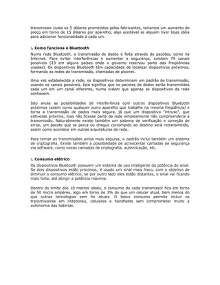 transmissor custe os 5 dólares prometidos pelos fabricantes, teríamos um aumento de
preço em torno de 15 dólares por aparelho, algo aceitável se alguém tiver boas idéia
para adicionar funcionalidade à cada um.


:. Como funciona o Bluetooth
Numa rede Bluetooth, a transmissão de dados é feita através de pacotes, como na
Internet. Para evitar interferências e aumentar a segurança, existem 79 canais
possíveis (23 em alguns países onde o governo reservou parte das freqüências
usadas). Os dispositivos Bluetooth têm capacidade de localizar dispositivos próximos,
formando as redes de transmissão, chamadas de piconet.

Uma vez estabelecida a rede, os dispositivos determinam um padrão de transmissão,
usando os canais possíveis. Isto significa que os pacotes de dados serão transmitidos
cada um em um canal diferente, numa ordem que apenas os dispositivos da rede
conhecem.

Isto anula as possibilidades de interferência com outros dispositivos Bluetooth
próximos (assim como qualquer outro aparelho que trabalhe na mesma freqüência) e
torna a transmissão de dados mais segura, já que um dispositivo "intruso", que
estivesse próximo, mas não fizesse parte da rede simplesmente não compreenderia a
transmissão. Naturalmente existe também um sistema de verificação e correção de
erros, um pacote que se perca ou chegue corrompido ao destino será retransmitido,
assim como acontece em outras arquiteturas de rede.

Para tornar as transmissões ainda mais seguras, o padrão inclui também um sistema
de criptografia. Existe também a possibilidade de acrescentar camadas de segurança
via software, como novas camadas de criptografia, autenticação, etc.


:. Consumo elétrico
Os dispositivos Bluetooth possuem um sistema de uso inteligente da potência do sinal.
Se dois dispositivos estão próximos, é usado um sinal mais fraco, com o objetivo de
diminuir o consumo elétrico, se por outro lado eles estão distantes, o sinal vai ficando
mais forte, até atingir a potência máxima.

Dentro do limite dos 10 metros ideais, o consumo de cada transmissor fica em torno
de 50 micro ampères, algo em torno de 3% do que um celular atual, bem menos do
que outras tecnologias sem fio atuais. O baixo consumo permite incluir os
transmissores em notebooks, celulares e handhelds sem comprometer muito a
autonomia das baterias.
 