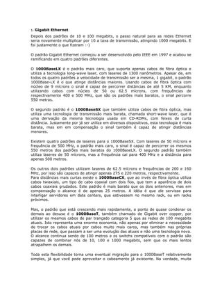 :. Gigabit Ethernet
Depois dos padrões de 10 e 100 megabits, o passo natural para as redes Ethernet
seria novamente multiplicar por 10 a taxa de transmissão, atingindo 1000 megabits. E
foi justamente o que fizeram :-)

O padrão Gigabit Ethernet começou a ser desenvolvido pelo IEEE em 1997 e acabou se
ramificando em quatro padrões diferentes.

O 1000BaseLX é o padrão mais caro, que suporta apenas cabos de fibra óptica e
utiliza a tecnologia long-wave laser, com laseres de 1300 nanômetros. Apesar de, em
todos os quatro padrões a velocidade de transmissão ser a mesma, 1 gigabit, o padrão
1000Base-LX é o que atinge distâncias maiores. Usando cabos de fibra óptica com
núcleo de 9 mícrons o sinal é capaz de percorrer distâncias de até 5 KM, enquanto
utilizando cabos com núcleo de 50 ou 62.5 mícrons, com frequências de
respectivamente 400 e 500 MHz, que são os padrões mais baratos, o sinal percorre
550 metros.

O segundo padrão é o 1000BaseSX que também utiliza cabos de fibra óptica, mas
utiliza uma tecnologia de transmissão mais barata, chamada short-wave laser, que é
uma derivação da mesma tecnologia usada em CD-ROMs, com feixes de curta
distância. Justamente por já ser utiliza em diversos dispositivos, esta tecnologia é mais
barata, mas em em compensação o sinal também é capaz de atingir distâncias
menores.

Existem quatro padrões de laseres para o 1000BaseSX. Com laseres de 50 mícrons e
frequência de 500 MHz, o padrão mais caro, o sinal é capaz de percorrer os mesmos
550 metros dos padrões mais baratos do 1000BaseLX. O segundo padrão também
utiliza laseres de 50 mícrons, mas a frequência cai para 400 MHz e a distância para
apenas 500 metros.

Os outros dois padrões utilizam laseres de 62.5 mícrons e frequências de 200 e 160
MHz, por isso são capazes de atingir apenas 275 e 220 metros, respectivamente.
Para distâncias mais curtas existe o 1000BaseCX, que ao invés de fibra óptica utiliza
cabos twiaxiais, um tipo de cabo coaxial com dois fios, que tem a aparência de dois
cabos coaxiais grudados. Este padrão é mais barato que os dois anteriores, mas em
compensação o alcance é de apenas 25 metros. A idéia é que ele servisse para
interligar servidores em data centers, que estivessem no mesmo rack, ou em racks
próximos.

Mas, o padrão que está crescendo mais rapidamente, a ponto de quase condenar os
demais ao desuso é o 1000BaseT, também chamado de Gigabit over copper, por
utilizar os mesmos cabos de par trançado categoria 5 que as redes de 100 megabits
atuais. Isto representa uma enorme economia, não apenas por eliminar a necessidade
de trocar os cabos atuais por cabos muito mais caros, mas também nas próprias
placas de rede, que passam a ser uma evolução das atuais e não uma tecnologia nova.
O alcance continua sendo de 100 metros e os switchs compatíveis com o padrão são
capazes de combinar nós de 10, 100 e 1000 megabits, sem que os mais lentos
atrapalhem os demais.

Toda esta flexibilidade torna uma eventual migração para o 1000BaseT relativamente
simples, já que você pode aproveitar o cabeamento já existente. Na verdade, muita
 