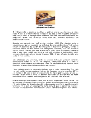 Placa 10 Gigabit,
                               foto cortesia da Cisco


O 10 Gigabit não se destina a substituir os padrões anteriores, pelo menos a médio
prazo. A idéia é complementar os padrões de 10, 100 e 1000 megabits, oferecendo
uma solução capaz e interligar redes distantes com uma velocidade comparável aos
backbones DWDM, uma tecnologia muito mais cara, utilizada atualmente nos
backbones da Internet.

Suponha por exemplo que você precise interligar 5.000 PCs, divididos entre a
universidade, o parque industrial e a prefeitura de uma grande cidade. Você poderia
utilizar um backbone 10 Gigabit Ethernet para os backbones principais, unindo os
servidores dentro dos três blocos e os interligando à Internet, usar uma malha de
switchs Gigabit Ethernet para levar a rede até as salas, linhas de produção e salas de
aula e usar hubs 10/100 para levar a rede até os alunos e funcionários, talvez
complementando com alguns pontos de acesso 802.11b para oferecer também uma
opção de rede sem fio.

Isto estabelece uma pirâmide, onde os usuários individuais possuem conexões
relativamente lentas, de 10 ou 100 megabits, interligadas entre sí e entre os
servidores pelas conexões mais rápidas e caras, um sistema capaz de absorver várias
chamadas de videoconferência simultâneas por exemplo.

Tanto o Gigabit quanto o 10 Gigabit sinalizam que as redes continuarão a ficar cada
vez mais rápidas e mais acessíveis. Hoje em dia é possível comprar uma placa 10/100
por menos de 30 reais e, com o barateamento dos novos padrões, estes preços não
voltarão a subir. Com as redes tão baratas, aplicações que estavam fora de moda,
como os terminais diskless, terminais gráficos, etc. voltaram a ser atrativas.

Os PCs continuam relativamente caros, mas a banda de rede está muito barata. Com
isto, começa a fazer sentido aproveitar PCs antigos, transformando-os em terminais de
PCs mais rápidos. Um único Pentium III ou Duron pode servir 5, 10 ou até mesmo 20
terminais 486 e com um desempenho muito bom, já que os aplicativos rodam no
servidor, não nos terminais. Veremos como colocar esta idéia em prática mais adiante.
 