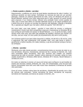 :. Ponto a ponto x cliente - servidor
Seguramente, a polêmica em torno de qual destas arquiteturas de rede é melhor, irá
continuar durante um bom tempo. Centralizar os recursos da rede em um servidor
dedicado, rodando um sistema operacional de rede, como um Windows NT Server ou
Novell Netware, garante uma maior segurança para a rede, garante um ponto central
para arquivos; e ao mesmo tempo, oferece uma proteção maior contra quedas da
rede, pois é muito mais difícil um servidor dedicado travar ou ter algum problema que
o deixe fora do ar, do que um servidor de arquivos não dedicado, rodando o Windows
95, e operado por alguém que mal sabe o efeito de apertar “Ctrl+Alt+Del” :)

Por outro lado, uma rede cliente - servidor é mais difícil de montar e configurar
(certamente é muito mais fácil compartilhar arquivos e impressoras no Windows 98 do
que configurar permissões de acesso no Novell Netware...) e, na ponta do lápis, acaba
saindo muito mais cara, pois além das estações de trabalho, teremos que montar um
servidor, que por exigir um bom poder de processamento não sairá muito barato.

Um consenso geral é que para redes pequenas e médias, de até 40 ou 50 micros, onde
a segurança não seja exatamente uma questão vital, uma rede ponto a ponto é
geralmente a melhor escolha. Em redes maiores, o uso de servidores começa a tornar-
se vantajoso.


:. Cliente - servidor
Montando uma rede cliente-servidor, concentraremos todos os recursos da rede no ou
nos servidores. Arquivos, impressoras, serviços de fax e acesso à Internet, etc. tudo
será controlado pelos servidores. Para isso, teremos que instalar um sistema
operacional de rede no servidor. Existem vários sistemas no mercado, sendo os mais
usados atualmente o Windows 2000 Server, Windows NT 4 Server, Novell Netware e
versões do Linux.

Em todos os sistemas é preciso um pouco de tempo para configurar as permissões de
acesso aos recursos, senhas, atributos, etc. mas, em compensação, uma vez que tudo
estiver funcionando você terá uma rede muito mais resistente à tentativas de acesso
não autorizado.

Como já vimos, existem vários tipos de servidores, classificados de acordo com o tipo
de recurso que controlam. Temos servidores de disco, servidores de arquivos,
servidores de impressão, servidores de acesso à Internet., etc.
 
