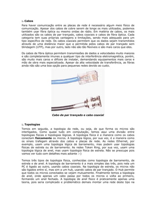 :. Cabos
Para haver comunicação entre as placas de rede é necessário algum meio físico de
comunicação. Apesar dos cabos de cobre serem de longe os mais utilizados, podemos
também usar fibra óptica ou mesmo ondas de rádio. Em matéria de cabos, os mais
utilizados são os cabos de par trançado, cabos coaxiais e cabos de fibra óptica. Cada
categoria tem suas próprias vantagens e limitações, sendo mais adequado para um
tipo específico de rede. Os cabos coaxiais permitem que os dados sejam transmitidos
através de uma distância maior que a permitida pelos cabos de par trançado sem
blindagem (UTP), mas por outro, lado não são tão flexíveis e são mais caros que eles.

Os cabos de fibra óptica permitem transmissões de dados a velocidades muito maiores
e são completamente imunes a qualquer tipo de interferência eletromagnética, porém,
são muito mais caros e difíceis de instalar, demandando equipamentos mais caros e
mão de obra mais especializada. Apesar da alta velocidade de transferência, as fibras
ainda não são uma boa opção para pequenas redes devido ao custo.




                      Cabo de par trançado e cabo coaxial


:. Topologias
Temos em seguida, a topologia da rede, ou seja, de que forma os micros são
interligados. Como quase tudo em computação, temos aqui uma divisão entre
topologias físicas e topologias lógicas. A topologia física é a maneira como os cabos
conectam fisicamente os micros. A topologia lógica, por sua vez, é a maneira como
os sinais trafegam através dos cabos e placas de rede. As redes Ethernet, por
exemplo, usam uma topologia lógica de barramento, mas podem usar topologias
físicas de estrela ou de barramento. As redes Token Ring, por sua vez, usam uma
topologia lógica de anel, mas usam topologia física de estrela. Não se preocupe pois
vamos ver tudo com detalhes mais adiante :-)

Temos três tipos de topologia física, conhecidas como topologia de barramento, de
estrela e de anel. A topologia de barramento é a mais simples das três, pois nela um
PC é ligado ao outro, usando cabos coaxiais. Na topologia de estrela, os micros não
são ligados entre sí, mas sim a um hub, usando cabos de par trançado. O Hub permite
que todos os micros conectados se vejam mutuamente. Finalmente temos a topologia
de anel, onde apenas um cabo passa por todos os micros e volta ao primeiro,
formando um anel fechado. A topologia de anel físico é praticamente apenas uma
teoria, pois seria complicado e problemático demais montar uma rede deste tipo na
 