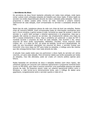 :. Servidores de disco
Os servidores de disco foram bastante utilizados em redes mais antigas, onde (para
cortar custos) eram utilizadas estações de trabalho sem disco rígido. O disco rígido do
servidor era então disponibilizado através da rede e utilizado pelas estações. Todos os
programas e dados usados pelos micros da rede, incluindo o próprio sistema
operacional de cada estação, eram armazenados no servidor e acessados através da
rede.

Neste tipo de rede, instalamos placas de rede com chips de boot nas estações. Nestes
chips de memória EPROM, ficam armazenadas todas as informações necessárias para
que o micro inicialize e ganhe acesso à rede, tornando-se capaz de acessar o disco do
servidor e, a partir dele carregar o sistema operacional e os programas. Veja que a
estação não solicita os arquivos ao servidor, ela simplesmente solicita uma cópia da
FAT e acessa diretamente o disco. Veja o problema em potencial: a cópia da FAT é
recebida durante o processo de boot de cada estação, mas durante o dia, vários
arquivos do disco serão renomeados, deletados, movidos, novos arquivos serão
criados, etc., e a cópia da FAT, de posse da estação, tornar-se-á desatualizada. Se
cada vez que houvessem alterações nos arquivos do disco, o servidor tivesse que
transmitir uma nova cópia da FAT para todas as estações, o tráfego seria tão intenso
que não conseguiríamos fazer mais nada através da rede.

A solução mais usada neste caso era particionar o disco rígido do servidor em vários
volumes, um para cada estação. Para armazenar dados que serão acessados por todas
as estações, mas não alterados, pode ser criado um volume público apenas para
leitura.

Redes baseadas em servidores de disco e estações diskless (sem disco rígido), são
utilizáveis apenas em conjunto com sistemas operacionais e programas somente-texto
(como no MS-DOS), pois neles é preciso transmitir uma quantidade pequena de dados
através da rede. Se fossemos querer rodar um sistema operacional gráfico como o
Windows, a rede tornar-se-ia extremamente lenta, pois o tráfego de dados seria
gigantesco, congestionando tanto o servidor quanto a rede em sí.
 