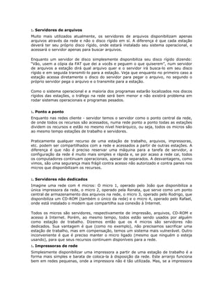 :. Servidores de arquivos
Muito mais utilizados atualmente, os servidores de arquivos disponibilizam apenas
arquivos através da rede e não o disco rígido em sí. A diferença é que cada estação
deverá ter seu próprio disco rígido, onde estará instalado seu sistema operacional, e
acessará o servidor apenas para buscar arquivos.

Enquanto um servidor de disco simplesmente disponibiliza seu disco rígido dizendo:
“Vão, usem a cópia da FAT que dei a vocês e peguem o que quiserem”, num servidor
de arquivos a estação dirá qual arquivo quer e o servidor irá busca-lo em seu disco
rígido e em seguida transmiti-lo para a estação. Veja que enquanto no primeiro caso a
estação acessa diretamente o disco do servidor para pegar o arquivo, no segundo o
próprio servidor pega o arquivo e o transmite para a estação.

Como o sistema operacional e a maioria dos programas estarão localizados nos discos
rígidos das estações, o tráfego na rede será bem menor e não existirá problema em
rodar sistemas operacionais e programas pesados.


:. Ponto a ponto
Enquanto nas redes cliente - servidor temos o servidor como o ponto central da rede,
de onde todos os recursos são acessados, numa rede ponto a ponto todas as estações
dividem os recursos e estão no mesmo nível hierárquico, ou seja, todos os micros são
ao mesmo tempo estações de trabalho e servidores.

Praticamente qualquer recurso de uma estação de trabalho, arquivos, impressoras,
etc. podem ser compartilhados com a rede e acessados a partir de outras estações. A
diferença é que não é preciso reservar uma máquina para a tarefa de servidor, a
configuração da rede é muito mais simples e rápida e, se por acaso a rede cai, todos
os computadores continuam operacionais, apesar de separados. A desvantagens, como
vimos, são uma segurança mais frágil contra acesso não autorizado e contra panes nos
micros que disponibilizam os recursos.


:. Servidores não dedicados
Imagine uma rede com 4 micros: O micro 1, operado pelo João que disponibiliza a
única impressora da rede, o micro 2, operado pela Renata, que serve como um ponto
central de armazenamento dos arquivos na rede, o micro 3, operado pelo Rodrigo, que
disponibiliza um CD-ROM (também o único da rede) e o micro 4, operado pelo Rafael,
onde está instalado o modem que compartilha sua conexão à Internet.

Todos os micros são servidores, respectivamente de impressão, arquivos, CD-ROM e
acesso à Internet. Porém, ao mesmo tempo, todos estão sendo usados por alguém
como estação de trabalho. Dizemos então que os 4 micros são servidores não
dedicados. Sua vantagem é que (como no exemplo), não precisamos sacrificar uma
estação de trabalho, mas em compensação, temos um sistema mais vulnerável. Outro
inconveniente é que é preciso manter o micro ligado (mesmo que ninguém o esteja
usando), para que seus recursos continuem disponíveis para a rede.
:. Impressoras de rede
Simplesmente disponibilizar uma impressora a partir de uma estação de trabalho é a
forma mais simples e barata de coloca-la à disposição da rede. Este arranjo funciona
bem em redes pequenas, onde a impressora não é tão utilizada. Mas, se a impressora
 