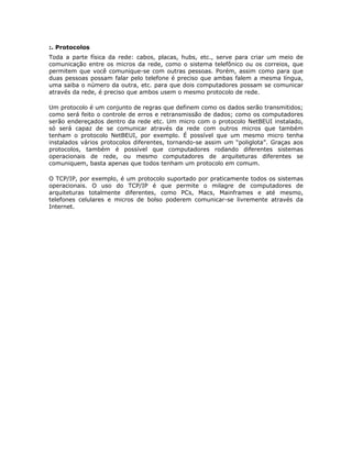 :. Protocolos
Toda a parte física da rede: cabos, placas, hubs, etc., serve para criar um meio de
comunicação entre os micros da rede, como o sistema telefônico ou os correios, que
permitem que você comunique-se com outras pessoas. Porém, assim como para que
duas pessoas possam falar pelo telefone é preciso que ambas falem a mesma língua,
uma saiba o número da outra, etc. para que dois computadores possam se comunicar
através da rede, é preciso que ambos usem o mesmo protocolo de rede.

Um protocolo é um conjunto de regras que definem como os dados serão transmitidos;
como será feito o controle de erros e retransmissão de dados; como os computadores
serão endereçados dentro da rede etc. Um micro com o protocolo NetBEUI instalado,
só será capaz de se comunicar através da rede com outros micros que também
tenham o protocolo NetBEUI, por exemplo. É possível que um mesmo micro tenha
instalados vários protocolos diferentes, tornando-se assim um “poliglota”. Graças aos
protocolos, também é possível que computadores rodando diferentes sistemas
operacionais de rede, ou mesmo computadores de arquiteturas diferentes se
comuniquem, basta apenas que todos tenham um protocolo em comum.

O TCP/IP, por exemplo, é um protocolo suportado por praticamente todos os sistemas
operacionais. O uso do TCP/IP é que permite o milagre de computadores de
arquiteturas totalmente diferentes, como PCs, Macs, Mainframes e até mesmo,
telefones celulares e micros de bolso poderem comunicar-se livremente através da
Internet.
 