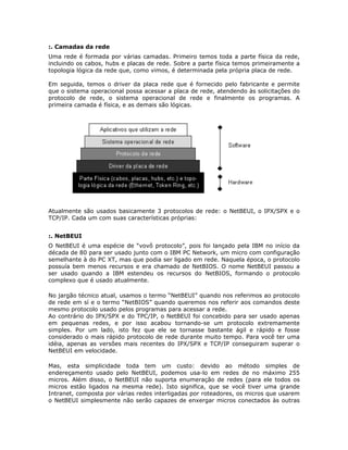 :. Camadas da rede
Uma rede é formada por várias camadas. Primeiro temos toda a parte física da rede,
incluindo os cabos, hubs e placas de rede. Sobre a parte física temos primeiramente a
topologia lógica da rede que, como vimos, é determinada pela própria placa de rede.

Em seguida, temos o driver da placa rede que é fornecido pelo fabricante e permite
que o sistema operacional possa acessar a placa de rede, atendendo às solicitações do
protocolo de rede, o sistema operacional de rede e finalmente os programas. A
primeira camada é física, e as demais são lógicas.




Atualmente são usados basicamente 3 protocolos de rede: o NetBEUI, o IPX/SPX e o
TCP/IP. Cada um com suas características próprias:


:. NetBEUI
O NetBEUI é uma espécie de “vovô protocolo”, pois foi lançado pela IBM no início da
década de 80 para ser usado junto com o IBM PC Network, um micro com configuração
semelhante à do PC XT, mas que podia ser ligado em rede. Naquela época, o protocolo
possuía bem menos recursos e era chamado de NetBIOS. O nome NetBEUI passou a
ser usado quando a IBM estendeu os recursos do NetBIOS, formando o protocolo
complexo que é usado atualmente.

No jargão técnico atual, usamos o termo “NetBEUI” quando nos referimos ao protocolo
de rede em sí e o termo “NetBIOS” quando queremos nos referir aos comandos deste
mesmo protocolo usado pelos programas para acessar a rede.
Ao contrário do IPX/SPX e do TPC/IP, o NetBEUI foi concebido para ser usado apenas
em pequenas redes, e por isso acabou tornando-se um protocolo extremamente
simples. Por um lado, isto fez que ele se tornasse bastante ágil e rápido e fosse
considerado o mais rápido protocolo de rede durante muito tempo. Para você ter uma
idéia, apenas as versões mais recentes do IPX/SPX e TCP/IP conseguiram superar o
NetBEUI em velocidade.

Mas, esta simplicidade toda tem um custo: devido ao método simples de
endereçamento usado pelo NetBEUI, podemos usa-lo em redes de no máximo 255
micros. Além disso, o NetBEUI não suporta enumeração de redes (para ele todos os
micros estão ligados na mesma rede). Isto significa, que se você tiver uma grande
Intranet, composta por várias redes interligadas por roteadores, os micros que usarem
o NetBEUI simplesmente não serão capazes de enxergar micros conectados às outras
 