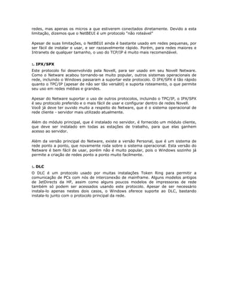 redes, mas apenas os micros a que estiverem conectados diretamente. Devido a esta
limitação, dizemos que o NetBEUI é um protocolo “não roteável”

Apesar de suas limitações, o NetBEUI ainda é bastante usado em redes pequenas, por
ser fácil de instalar e usar, e ser razoavelmente rápido. Porém, para redes maiores e
Intranets de qualquer tamanho, o uso do TCP/IP é muito mais recomendável.


:. IPX/SPX
Este protocolo foi desenvolvido pela Novell, para ser usado em seu Novell Netware.
Como o Netware acabou tornando-se muito popular, outros sistemas operacionais de
rede, incluindo o Windows passaram a suportar este protocolo. O IPX/SPX é tão rápido
quanto o TPC/IP (apesar de não ser tão versátil) e suporta roteamento, o que permite
seu uso em redes médias e grandes.

Apesar do Netware suportar o uso de outros protocolos, incluindo o TPC/IP, o IPX/SPX
é seu protocolo preferido e o mais fácil de usar e configurar dentro de redes Novell.
Você já deve ter ouvido muito a respeito do Netware, que é o sistema operacional de
rede cliente - servidor mais utilizado atualmente.

Além do módulo principal, que é instalado no servidor, é fornecido um módulo cliente,
que deve ser instalado em todas as estações de trabalho, para que elas ganhem
acesso ao servidor.

Além da versão principal do Netware, existe a versão Personal, que é um sistema de
rede ponto a ponto, que novamente roda sobre o sistema operacional. Esta versão do
Netware é bem fácil de usar, porém não é muito popular, pois o Windows sozinho já
permite a criação de redes ponto a ponto muito facilmente.


:. DLC
O DLC é um protocolo usado por muitas instalações Token Ring para permitir a
comunicação de PCs com nós de interconexão de mainframe. Alguns modelos antigos
de JetDirects da HP, assim como alguns poucos modelos de impressoras de rede
também só podem ser acessados usando este protocolo. Apesar de ser necessário
instala-lo apenas nestes dois casos, o Windows oferece suporte ao DLC, bastando
instala-lo junto com o protocolo principal da rede.
 