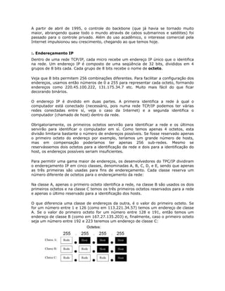 A partir de abril de 1995, o controle do backbone (que já havia se tornado muito
maior, abrangendo quase todo o mundo através de cabos submarinos e satélites) foi
passado para o controle privado. Além do uso acadêmico, o interesse comercial pela
Internet impulsionou seu crescimento, chegando ao que temos hoje.


:. Endereçamento IP
Dentro de uma rede TCP/IP, cada micro recebe um endereço IP único que o identifica
na rede. Um endereço IP é composto de uma seqüência de 32 bits, divididos em 4
grupos de 8 bits cada. Cada grupo de 8 bits recebe o nome de octeto.

Veja que 8 bits permitem 256 combinações diferentes. Para facilitar a configuração dos
endereços, usamos então números de 0 a 255 para representar cada octeto, formando
endereços como 220.45.100.222, 131.175.34.7 etc. Muito mais fácil do que ficar
decorando binários.

O endereço IP é dividido em duas partes. A primeira identifica a rede à qual o
computador está conectado (necessário, pois numa rede TCP/IP podemos ter várias
redes conectadas entre sí, veja o caso da Internet) e a segunda identifica o
computador (chamado de host) dentro da rede.

Obrigatoriamente, os primeiros octetos servirão para identificar a rede e os últimos
servirão para identificar o computador em sí. Como temos apenas 4 octetos, esta
divisão limitaria bastante o número de endereços possíveis. Se fosse reservado apenas
o primeiro octeto do endereço por exemplo, teríamos um grande número de hosts,
mas em compensação poderíamos ter apenas 256 sub-redes. Mesmo se
reservássemos dois octetos para a identificação da rede e dois para a identificação do
host, os endereços possíveis seriam insuficientes.

Para permitir uma gama maior de endereços, os desenvolvedores do TPC/IP dividiram
o endereçamento IP em cinco classes, denominadas A, B, C, D, e E, sendo que apenas
as três primeiras são usadas para fins de endereçamento. Cada classe reserva um
número diferente de octetos para o endereçamento da rede:

Na classe A, apenas o primeiro octeto identifica a rede, na classe B são usados os dois
primeiros octetos e na classe C temos os três primeiros octetos reservados para a rede
e apenas o último reservado para a identificação dos hosts.

O que diferencia uma classe de endereços da outra, é o valor do primeiro octeto. Se
for um número entre 1 e 126 (como em 113.221.34.57) temos um endereço de classe
A. Se o valor do primeiro octeto for um número entre 128 e 191, então temos um
endereço de classe B (como em 167.27.135.203) e, finalmente, caso o primeiro octeto
seja um número entre 192 e 223 teremos um endereço de classe C:
 