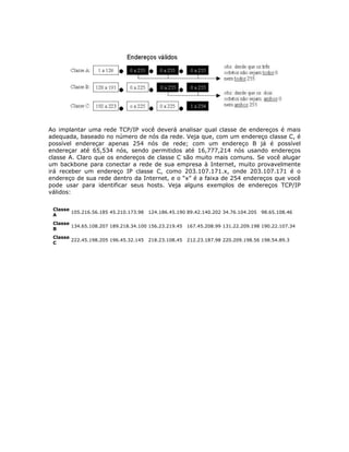 Ao implantar uma rede TCP/IP você deverá analisar qual classe de endereços é mais
adequada, baseado no número de nós da rede. Veja que, com um endereço classe C, é
possível endereçar apenas 254 nós de rede; com um endereço B já é possível
endereçar até 65,534 nós, sendo permitidos até 16,777,214 nós usando endereços
classe A. Claro que os endereços de classe C são muito mais comuns. Se você alugar
um backbone para conectar a rede de sua empresa à Internet, muito provavelmente
irá receber um endereço IP classe C, como 203.107.171.x, onde 203.107.171 é o
endereço de sua rede dentro da Internet, e o “x” é a faixa de 254 endereços que você
pode usar para identificar seus hosts. Veja alguns exemplos de endereços TCP/IP
válidos:

 Classe
        105.216.56.185 45.210.173.98   124.186.45.190 89.42.140.202 34.76.104.205   98.65.108.46
 A
 Classe
        134.65.108.207 189.218.34.100 156.23.219.45 167.45.208.99 131.22.209.198 190.22.107.34
 B
 Classe
        222.45.198.205 196.45.32.145   218.23.108.45 212.23.187.98 220.209.198.56 198.54.89.3
 C
 
