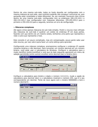 Dentro de uma mesma sub-rede, todos os hosts deverão ser configurados com a
mesma máscara de sub-rede, caso contrário poderão não conseguir comunicar-se, pois
pensarão estar conectados a redes diferentes. Se, por exemplo, houverem dois micros
dentro de uma mesma sub-rede, configurados com os endereços 200.133.103.1 e
200.133.103.2 mas configurados com máscaras diferentes, 255.255.255.0 para o
primeiro e 255.255.0.0 para o segundo, teremos um erro de configuração.


:. Máscaras complexas
Até agora vimos apenas máscaras de sub-rede simples. Porém o recurso mais refinado
das máscaras de sub-rede é quebrar um octeto do endereço IP em duas partes,
fazendo com que dentro de um mesmo octeto, tenhamos uma parte que representa a
rede e outra que representa o host.

Este conceito é um pouco complicado, mas em compensação, pouca gente sabe usar
este recurso, por isso vele à pena fazer um certo esforço para aprender.

Configurando uma máscara complexa, precisaremos configurar o endereço IP usando
números binários e não decimais. Para converter um número decimal em um número
binário, você pode usar a calculadora do Windows. Configure a calculadora para o
modo científico (exibir/científica) e verá que do lado esquerdo aparecerá um menu de
seleção permitindo (entre outros) encolher entre decimal (dec) e binário (bin).




Configure a calculadora para binário e digite o número 11111111, mude a opção da
calculadora para decimal (dec) e a calculadora mostrará o número 255, que é o seu
correspondente em decimal. Tente de novo agora com o binário 00000000 e terá o
número decimal 0.
 