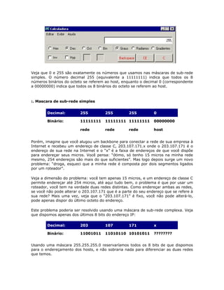 Veja que 0 e 255 são exatamente os números que usamos nas máscaras de sub-rede
simples. O número decimal 255 (equivalente a 11111111) indica que todos os 8
números binários do octeto se referem ao host, enquanto o decimal 0 (correspondente
a 00000000) indica que todos os 8 binários do octeto se referem ao host.



:. Mascara de sub-rede simples


        Decimal:         255          255         255          0

        Binário:         11111111     11111111 11111111        00000000

                         rede         rede        rede         host


Porém, imagine que você alugou um backbone para conectar a rede de sua empresa à
Internet e recebeu um endereço de classe C, 203.107.171.x onde o 203.107.171 é o
endereço de sua rede na Internet e o “x” é a faixa de endereços de que você dispõe
para endereçar seus micros. Você pensa: “ótimo, só tenho 15 micros na minha rede
mesmo, 254 endereços são mais do que suficientes”. Mas logo depois surge um novo
problema: “droga, esqueci que a minha rede é composta por dois segmentos ligados
por um roteador”.

Veja a dimensão do problema: você tem apenas 15 micros, e um endereço de classe C
permite endereçar até 254 micros, até aqui tudo bem, o problema é que por usar um
roteador, você tem na verdade duas redes distintas. Como endereçar ambas as redes,
se você não pode alterar o 203.107.171 que é a parte do seu endereço que se refere à
sua rede? Mais uma vez, veja que o “203.107.171” é fixo, você não pode alterá-lo,
pode apenas dispor do último octeto do endereço.

Este problema poderia ser resolvido usando uma máscara de sub-rede complexa. Veja
que dispomos apenas dos últimos 8 bits do endereço IP:

        Decimal:         203          107         171          x

        Binário:         11001011     11010110 10101011        ????????


Usando uma máscara 255.255.255.0 reservaríamos todos os 8 bits de que dispomos
para o endereçamento dos hosts, e não sobraria nada para diferenciar as duas redes
que temos.
 