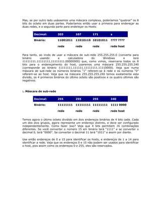 Mas, se por outro lado usássemos uma máscara complexa, poderíamos “quebrar” os 8
bits do octeto em duas partes. Poderíamos então usar a primeira para endereçar as
duas redes, e a segunda parte para endereçar os Hosts:

        Decimal:          203          107          171          x

        Binário:          11001011     11010110 10101011         ???? ????

                          rede         rede         rede         rede host


Para tanto, ao invés de usar a máscara de sub-rede 255.255.255.0 (converta para
binário       usando       a       calculadora      do       Windows        e      terá
11111111.11111111.11111111.00000000) que, como vimos, reservaria todos os 8
bits para o endereçamento do host, usaremos uma máscara 255.255.255.240
(corresponde ao binário 11111111.111111.11111111.11110000). Veja que numa
máscara de sub-rede os números binários “1” referem-se à rede e os números “0”
referem-se ao host. Veja que na máscara 255.255.255.240 temos exatamente esta
divisão, os 4 primeiros binários do último octeto são positivos e os quatro últimos são
negativos.



:. Máscara de sub-rede

        Decimal:          255          255          255          240

        Binário:          11111111     11111111 11111111         1111 0000

                          rede         rede         rede         rede host


Temos agora o último octeto dividido em dois endereços binários de 4 bits cada. Cada
um dos dois grupos, agora representa um endereço distinto, e deve ser configurado
independentemente. Como fazer isso? Veja que 4 bits permitem 16 combinações
diferentes. Se você converter o número 15 em binário terá “1111” e se converter o
decimal 0, terá “0000”. Se converter o decimal 11 terá “1011” e assim por diante.

Use então endereços de 0 a 15 para identificar os hosts, e endereços de 1 a 14 para
identificar a rede. Veja que os endereços 0 e 15 não podem ser usados para identificar
o host, pois assim como os endereços 0 e 255, eles são reservados.
 