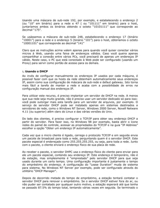 Usando uma máscara de sub-rede 192, por exemplo, e estabelecendo o endereço 2
(ou “10” em binário) para a rede e 47 ( ou “101111” em binário) para o host,
juntaríamos ambos os binários obtendo o octeto “10101111” que corresponde ao
decimal “175”.

Se usássemos a máscara de sub-rede 248, estabelecendo o endereço 17 (binário
“10001”) para a rede e o endereço 5 (binário “101”) para o host, obteríamos o octeto
“10001101” que corresponde ao decimal “141”

Claro que as instruções acima valem apenas para quando você quiser conectar vários
micros à Web, usando uma faixa de endereços válidos. Caso você queira apenas
compartilhar a conexão entre vários PCs, você precisará de apenas um endereços IP
válido. Neste caso, o PC que está conectado à Web pode ser configurado (usando um
Proxy) para servir como portão de acesso para os demais.


:. Usando o DHCP
Ao invés de configurar manualmente os endereços IP usados por cada máquina, é
possível fazer com que os hosts da rede obtenham automaticamente seus endereços
IP, assim como sua configuração de máscara de sub-rede e defaut gateway. Isto torna
mais fácil a tarefa de manter a rede e acaba com a possibilidade de erros na
configuração manual dos endereços IP.

Para utilizar este recurso, é preciso implantar um servidor de DHCP na rede. A menos
que sua rede seja muito grande, não é preciso usar um servidor dedicado só para isso:
você pode outorgar mais esta tarefa para um servidor de arquivos, por exemplo. O
serviço de servidor DHCP pode ser instalado apenas em sistemas destinados a
servidores de rede, como o Windows NT Server, Windows 2000 Server, Novell Netware
4.11 (ou superior) além claro do Linux e das várias versões do Unix.

Do lado dos clientes, é preciso configurar o TCP/IP para obter seu endereço DHCP a
partir do servidor. Para fazer isso, no Windows 98 por exemplo, basta abrir o ícone
redes do painel de controle, acessar as propriedades do TCP/IP e na guia “IP Address”
escolher a opção “Obter um endereço IP automaticamente”.

Cada vez que o micro cliente é ligado, carrega o protocolo TCP/IP e em seguida envia
um pacote de broadcast para toda a rede, perguntando quem é o servidor DHCP. Este
pacote especial é endereçado como 255.255.255.255, ou seja, para toda a rede. Junto
com o pacote, o cliente enviará o endereço físico de sua placa de rede.

Ao receber o pacote, o servidor DHPC usa o endereço físico do cliente para enviar para
ele um pacote especial, contendo seu endereço IP. Este endereço é temporário, não é
da estação, mas simplesmente é “emprestado” pelo servidor DHCP para que seja
usado durante um certo tempo. Uma configuração importante é justamente o tempo
do empréstimo do endereço. A configuração do “Lease Duration” muda de sistema
para sistema. No Windows NT Server por exemplo, pode ser configurado através do
utilitário “DHCP Manager”.

Depois de decorrido metade do tempo de empréstimo, a estação tentará contatar o
servidor DHCP para renovar o empréstimo. Se o servidor DHCP estiver fora do ar, ou
não puder ser contatado por qualquer outro motivo, a estação esperará até que tenha
se passado 87.5% do tempo total, tentando várias vezes em seguida. Se terminado o
 