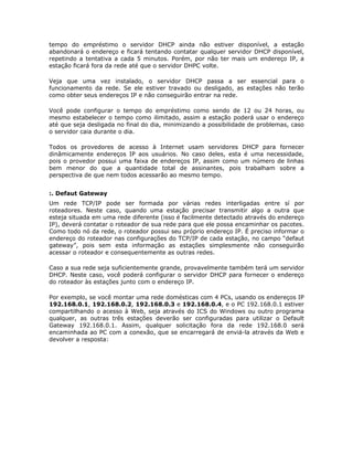 tempo do empréstimo o servidor DHCP ainda não estiver disponível, a estação
abandonará o endereço e ficará tentando contatar qualquer servidor DHCP disponível,
repetindo a tentativa a cada 5 minutos. Porém, por não ter mais um endereço IP, a
estação ficará fora da rede até que o servidor DHPC volte.

Veja que uma vez instalado, o servidor DHCP passa a ser essencial para o
funcionamento da rede. Se ele estiver travado ou desligado, as estações não terão
como obter seus endereços IP e não conseguirão entrar na rede.

Você pode configurar o tempo do empréstimo como sendo de 12 ou 24 horas, ou
mesmo estabelecer o tempo como ilimitado, assim a estação poderá usar o endereço
até que seja desligada no final do dia, minimizando a possibilidade de problemas, caso
o servidor caia durante o dia.

Todos os provedores de acesso à Internet usam servidores DHCP para fornecer
dinâmicamente endereços IP aos usuários. No caso deles, esta é uma necessidade,
pois o provedor possui uma faixa de endereços IP, assim como um número de linhas
bem menor do que a quantidade total de assinantes, pois trabalham sobre a
perspectiva de que nem todos acessarão ao mesmo tempo.


:. Defaut Gateway
Um rede TCP/IP pode ser formada por várias redes interligadas entre sí por
roteadores. Neste caso, quando uma estação precisar transmitir algo a outra que
esteja situada em uma rede diferente (isso é facilmente detectado através do endereço
IP), deverá contatar o roteador de sua rede para que ele possa encaminhar os pacotes.
Como todo nó da rede, o roteador possui seu próprio endereço IP. É preciso informar o
endereço do roteador nas configurações do TCP/IP de cada estação, no campo “defaut
gateway”, pois sem esta informação as estações simplesmente não conseguirão
acessar o roteador e consequentemente as outras redes.

Caso a sua rede seja suficientemente grande, provavelmente também terá um servidor
DHCP. Neste caso, você poderá configurar o servidor DHCP para fornecer o endereço
do roteador às estações junto com o endereço IP.

Por exemplo, se você montar uma rede domésticas com 4 PCs, usando os endereços IP
192.168.0.1, 192.168.0.2, 192.168.0.3 e 192.168.0.4, e o PC 192.168.0.1 estiver
compartilhando o acesso à Web, seja através do ICS do Windows ou outro programa
qualquer, as outras três estações deverão ser configuradas para utilizar o Default
Gateway 192.168.0.1. Assim, qualquer solicitação fora da rede 192.168.0 será
encaminhada ao PC com a conexão, que se encarregará de enviá-la através da Web e
devolver a resposta:
 