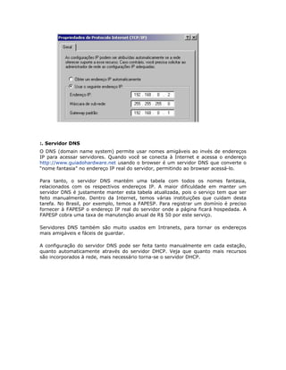 :. Servidor DNS
O DNS (domain name system) permite usar nomes amigáveis ao invés de endereços
IP para acessar servidores. Quando você se conecta à Internet e acessa o endereço
http://www.guiadohardware.net usando o browser é um servidor DNS que converte o
“nome fantasia” no endereço IP real do servidor, permitindo ao browser acessá-lo.

Para tanto, o servidor DNS mantém uma tabela com todos os nomes fantasia,
relacionados com os respectivos endereços IP. A maior dificuldade em manter um
servidor DNS é justamente manter esta tabela atualizada, pois o serviço tem que ser
feito manualmente. Dentro da Internet, temos várias instituições que cuidam desta
tarefa. No Brasil, por exemplo, temos a FAPESP. Para registrar um domínio é preciso
fornecer à FAPESP o endereço IP real do servidor onde a página ficará hospedada. A
FAPESP cobra uma taxa de manutenção anual de R$ 50 por este serviço.

Servidores DNS também são muito usados em Intranets, para tornar os endereços
mais amigáveis e fáceis de guardar.

A configuração do servidor DNS pode ser feita tanto manualmente em cada estação,
quanto automaticamente através do servidor DHCP. Veja que quanto mais recursos
são incorporados à rede, mais necessário torna-se o servidor DHCP.
 