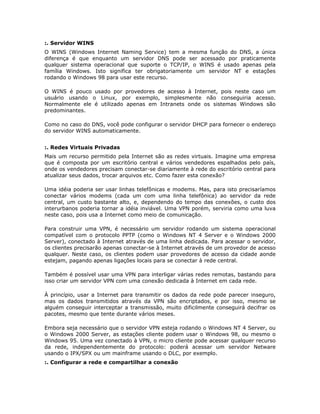 :. Servidor WINS
O WINS (Windows Internet Naming Service) tem a mesma função do DNS, a única
diferença é que enquanto um servidor DNS pode ser acessado por praticamente
qualquer sistema operacional que suporte o TCP/IP, o WINS é usado apenas pela
família Windows. Isto significa ter obrigatoriamente um servidor NT e estações
rodando o Windows 98 para usar este recurso.

O WINS é pouco usado por provedores de acesso à Internet, pois neste caso um
usuário usando o Linux, por exemplo, simplesmente não conseguiria acesso.
Normalmente ele é utilizado apenas em Intranets onde os sistemas Windows são
predominantes.

Como no caso do DNS, você pode configurar o servidor DHCP para fornecer o endereço
do servidor WINS automaticamente.


:. Redes Virtuais Privadas
Mais um recurso permitido pela Internet são as redes virtuais. Imagine uma empresa
que é composta por um escritório central e vários vendedores espalhados pelo país,
onde os vendedores precisam conectar-se diariamente à rede do escritório central para
atualizar seus dados, trocar arquivos etc. Como fazer esta conexão?

Uma idéia poderia ser usar linhas telefônicas e modems. Mas, para isto precisaríamos
conectar vários modems (cada um com uma linha telefônica) ao servidor da rede
central, um custo bastante alto, e, dependendo do tempo das conexões, o custo dos
interurbanos poderia tornar a idéia inviável. Uma VPN porém, serviria como uma luva
neste caso, pois usa a Internet como meio de comunicação.

Para construir uma VPN, é necessário um servidor rodando um sistema operacional
compatível com o protocolo PPTP (como o Windows NT 4 Server e o Windows 2000
Server), conectado à Internet através de uma linha dedicada. Para acessar o servidor,
os clientes precisarão apenas conectar-se à Internet através de um provedor de acesso
qualquer. Neste caso, os clientes podem usar provedores de acesso da cidade aonde
estejam, pagando apenas ligações locais para se conectar à rede central.

Também é possível usar uma VPN para interligar várias redes remotas, bastando para
isso criar um servidor VPN com uma conexão dedicada à Internet em cada rede.

À princípio, usar a Internet para transmitir os dados da rede pode parecer inseguro,
mas os dados transmitidos através da VPN são encriptados, e por isso, mesmo se
alguém conseguir interceptar a transmissão, muito dificilmente conseguirá decifrar os
pacotes, mesmo que tente durante vários meses.

Embora seja necessário que o servidor VPN esteja rodando o Windows NT 4 Server, ou
o Windows 2000 Server, as estações cliente podem usar o Windows 98, ou mesmo o
Windows 95. Uma vez conectado à VPN, o micro cliente pode acessar qualquer recurso
da rede, independentemente do protocolo: poderá acessar um servidor Netware
usando o IPX/SPX ou um mainframe usando o DLC, por exemplo.
:. Configurar a rede e compartilhar a conexão
 