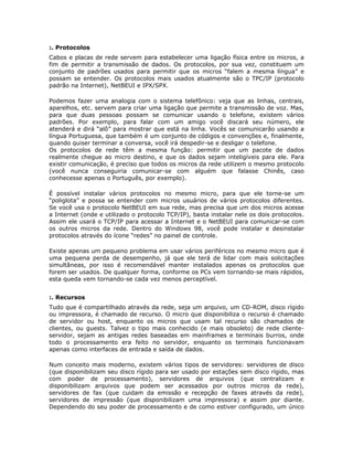 :. Protocolos
Cabos e placas de rede servem para estabelecer uma ligação física entre os micros, a
fim de permitir a transmissão de dados. Os protocolos, por sua vez, constituem um
conjunto de padrões usados para permitir que os micros “falem a mesma língua” e
possam se entender. Os protocolos mais usados atualmente são o TPC/IP (protocolo
padrão na Internet), NetBEUI e IPX/SPX.

Podemos fazer uma analogia com o sistema telefônico: veja que as linhas, centrais,
aparelhos, etc. servem para criar uma ligação que permite a transmissão de voz. Mas,
para que duas pessoas possam se comunicar usando o telefone, existem vários
padrões. Por exemplo, para falar com um amigo você discará seu número, ele
atenderá e dirá “alô” para mostrar que está na linha. Vocês se comunicarão usando a
língua Portuguesa, que também é um conjunto de códigos e convenções e, finalmente,
quando quiser terminar a conversa, você irá despedir-se e desligar o telefone.
Os protocolos de rede têm a mesma função: permitir que um pacote de dados
realmente chegue ao micro destino, e que os dados sejam inteligíveis para ele. Para
existir comunicação, é preciso que todos os micros da rede utilizem o mesmo protocolo
(você nunca conseguiria comunicar-se com alguém que falasse Chinês, caso
conhecesse apenas o Português, por exemplo).

É possível instalar vários protocolos no mesmo micro, para que ele torne-se um
“poliglota” e possa se entender com micros usuários de vários protocolos diferentes.
Se você usa o protocolo NetBEUI em sua rede, mas precisa que um dos micros acesse
a Internet (onde e utilizado o protocolo TCP/IP), basta instalar nele os dois protocolos.
Assim ele usará o TCP/IP para acessar a Internet e o NetBEUI para comunicar-se com
os outros micros da rede. Dentro do Windows 98, você pode instalar e desinstalar
protocolos através do ícone “redes” no painel de controle.

Existe apenas um pequeno problema em usar vários periféricos no mesmo micro que é
uma pequena perda de desempenho, já que ele terá de lidar com mais solicitações
simultâneas, por isso é recomendável manter instalados apenas os protocolos que
forem ser usados. De qualquer forma, conforme os PCs vem tornando-se mais rápidos,
esta queda vem tornando-se cada vez menos perceptível.


:. Recursos
Tudo que é compartilhado através da rede, seja um arquivo, um CD-ROM, disco rígido
ou impressora, é chamado de recurso. O micro que disponibiliza o recurso é chamado
de servidor ou host, enquanto os micros que usam tal recurso são chamados de
clientes, ou guests. Talvez o tipo mais conhecido (e mais obsoleto) de rede cliente-
servidor, sejam as antigas redes baseadas em mainframes e terminais burros, onde
todo o processamento era feito no servidor, enquanto os terminais funcionavam
apenas como interfaces de entrada e saída de dados.

Num conceito mais moderno, existem vários tipos de servidores: servidores de disco
(que disponibilizam seu disco rígido para ser usado por estações sem disco rígido, mas
com poder de processamento), servidores de arquivos (que centralizam e
disponibilizam arquivos que podem ser acessados por outros micros da rede),
servidores de fax (que cuidam da emissão e recepção de faxes através da rede),
servidores de impressão (que disponibilizam uma impressora) e assim por diante.
Dependendo do seu poder de processamento e de como estiver configurado, um único
 