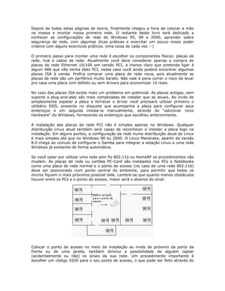 Depois de todas estas páginas de teoria, finalmente chegou a hora de colocar a mão
na massa e montar nossa primeira rede. O restante deste livro será dedicado a
conhecer as configurações de rede do Windows 95, 98 e 2000, aprender sobre
segurança de rede, com algumas dicas práticas e exercitar um pouco nosso poder
criativo com alguns exercícios práticos. Uma coisa de cada vez :-)

O primeiro passo para montar uma rede é escolher os componentes físicos: placas de
rede, hub e cabos de rede. Atualmente você deve considerar apenas a compra de
placas de rede Ethernet 10/100 em versão PCI, a menos claro que pretenda ligar à
algum 486 que não tenha slots PCI, neste caso você ainda poderá encontrar algumas
placas ISA à venda. Prefira comprar uma placa de rede nova, pois atualmente as
placas de rede são um periférico muito barato. Não vale à pena correr o risco de levar
pra casa uma placa com defeito ou sem drivers para economizar 10 reais.

No caso das placas ISA existe mais um problema em potencial. As placas antigas, sem
suporte a plug-and-play são mais complicadas de instalar que as atuais. Ao invés de
simplesmente espetar a placa e fornecer o driver você precisará utilizar primeiro o
utilitário DOS, presente no disquete que acompanha a placa para configurar seus
endereços e em seguida instala-la manualmente, através do “adicionar novo
Hardware” do Windows, fornecendo os endereços que escolheu anteriormente.

A instalação das placas de rede PCI não é simples apenas no Windows. Qualquer
distribuição Linux atual também será capaz de reconhecer e instalar a placa logo na
instalação. Em alguns pontos, a configuração da rede numa distribuição atual do Linux
é mais simples até que no Windows 98 ou 2000. O Linux Mandrake, apartir da versão
8.0 chega ao cúmulo de configurar o Samba para integrar a estação Linux a uma rede
Windows já existente de forma automática.

Se você optar por utilizar uma rede sem fio 802.11b ou HomeRF os procedimentos não
mudam. As placas de rede ou cartões PC-Card são instalados nos PCs e Notebooks
como uma placa de rede normal e o ponto de acesso (no caso de uma rede 802.11b)
deve ser posicionado num ponto central do ambiente, para permitir que todos os
micros fiquem o mais próximos possível dele. Lembre-se que quanto menos obstáculos
houver entre os PCs e o ponto de acesso, maior será o alcance do sinal:




Colocar o ponto de acesso no meio da instalação ao invés de próximo da porta da
frente ou de uma janela, também diminui a possibilidade de alguém captar
(acidentalmente ou não) os sinais da sua rede. Um procedimento importante é
escolher um código SSID para o seu ponto de acesso, o que pode ser feito através do
 