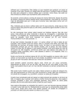 software que o acompanha. Este código é o que impedirá que qualquer um possa se
conectar à sua rede. Escolha um código difícil de adivinhar e configure todas as placas
de rede para utilizarem o mesmo código que o servidor. Como disso, isto pode ser
feito através do utilitário que acompanha cada componente.

Se possível, compre placas e pontos de acesso do mesmo fabricante. Apesar de pontos
de acesso e placas do mesmo padrão serem intercompatíveis, você pode ter um pouco
mais de dificuldade para por a rede para funcionar caso cada placa venha com um
software diferente.

Mas, Voltando para as boas e velhas redes com fio (que presumo, ainda seja as mais
comuns dentro dos próximos dois ou três anos), precisamos agora escolher o Hub e os
cabos a utilizar.

Eu não recomendo mais utilizar cabos coaxiais em hipótese alguma. Eles são mais
caros, mais difíceis de achar (incluindo o alicate de crimpagem), a velocidade fica
limitada a 10 megabits etc. Simplesmente estamos falando de um padrão que já faz
parte do passado. Você teria interesse em comprar um PC com monitor
monocromático? É um caso parecido :-)

Já que (por simples imposição do autor :-)) vamos utilizar um hub e cabos de par
trançado, resta escolher qual hub utilizar. Esta é a escolha mais difícil, pois além das
diferenças de recursos, os preços variam muito. Se esta é a sua primeira rede, eu
recomendo começar por um hub 10/100 simples, com 8 portas. Os mais baratos
custam na faixa dos 50 dólares e você poderá conectar a ele tanto placas de rede de
10 quanto de 100 megabits. Lembre-se porém que caso apenas uma placa de 10
megabits esteja conectada, toda a rede passará a operar a 10 megabits. Este é o
significado de 10/100.

Existe uma forma de combinar placas de 10 e de 100 megabits na mesma rede, que é
utilizar um hub-switch ao invés de um hub simples. O problema neste caso é o preço,
já que um bom hub-switch não sairá por menos de 120 dólares.

Você também poderá encontrar alguns hubs 10/10 por um preço camarada.
Dependendo do preço e do uso da rede, não deixa de ser uma opção, já que mais
tarde você poderá troca-lo por um hub 10/100 mantendo os demais componentes da
rede.

Não existe muito mistério quanto aos cabos. Basta comprar os cabos de categoria 5e,
que são praticamente os únicos que você encontrará à venda, além dos conectores e
um alicate de crimpagem, ou, se preferir, comprar os cabos já crimpados.

A parte mais complicada pode ser passar os cabos através das paredes ou do forro do
teto. O negócio aqui é pensar com calma a melhor forma de passa-los. Uma opção é
comprar canaletas e fazer uma instalação aparente. Para passar os cabos pelas
paredes não há outra alternativa senão crimpá-los você mesmo.

Esta relativa dificuldade na instalação dos cabos é o que vem levando algumas pessoas
a investir numa rede sem fio. Pessoalmente eu acho que os componentes ainda estão
muito caros. Ainda sairá muito mais barato comprar um alicate de crimpagem e
contratar um eletricista para passar os cabos se for o caso.
 