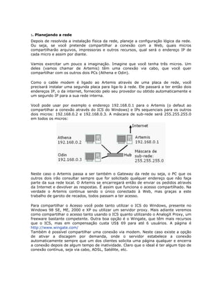 :. Planejando a rede
Depois de resolvida a instalação física da rede, planeje a configuração lógica da rede.
Ou seja, se você pretende compartilhar a conexão com a Web, quais micros
compartilharão arquivos, impressoras e outros recursos, qual será o endereço IP de
cada micro e assim por diante.

Vamos exercitar um pouco a imaginação. Imagine que você tenha três micros. Um
deles (vamos chamar de Artemis) têm uma conexão via cabo, que você quer
compartilhar com os outros dois PCs (Athena e Odin).

Como o cable modem é ligado ao Artemis através de uma placa de rede, você
precisará instalar uma segunda placa para liga-lo à rede. Ele passará a ter então dois
endereços IP, o da internet, fornecido pelo seu provedor ou obtido automaticamente e
um segundo IP para a sua rede interna.

Você pode usar por exemplo o endereço 192.168.0.1 para o Artemis (o defaut ao
compartilhar a conexão através do ICS do Windows) e IPs sequenciais para os outros
dois micros: 192.168.0.2 e 192.168.0.3. A máscara de sub-rede será 255.255.255.0
em todos os micros:




Neste caso o Artemis passa a ser também o Gateway da rede ou seja, o PC que os
outros dois irão consultar sempre que for solicitado qualquer endereço que não faça
parte da sua rede local. O Artemis se encarregará então de enviar os pedidos através
da Internet e devolver as respostas. É assim que funciona o acesso compartilhado. Na
verdade o Artemis continua sendo o único conectado à Web, mas graças a este
trabalho de garoto de recados, todos passam a ter acesso.

Para compartilhar o Acesso você pode tanto utilizar o ICS do Windows, presente no
Windows 98 SE, ME, 2000 e XP ou utilizar um servidor proxy. Mais adiante veremos
como compartilhar o acesso tanto usando o ICS quanto utilizando o AnalogX Proxy, um
freeware bastante competente. Outra boa opção é o Wingate, que têm mais recursos
que o ICS, mas em compensação custa US$ 69 para até 6 usuários. A página é
http://www.wingate.com/
Também é possível compartilhar uma conexão via modem. Neste caso existe a opção
de ativar a discagem por demanda, onde o servidor estabelece a conexão
automaticamente sempre que um dos clientes solicita uma página qualquer e encerra
a conexão depois de algum tempo de inatividade. Claro que o ideal é ter algum tipo de
conexão contínua, seja via cabo, ADSL, Satélite, etc.
 