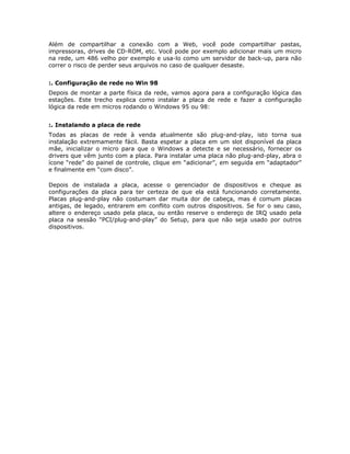 Além de compartilhar a conexão com a Web, você pode compartilhar pastas,
impressoras, drives de CD-ROM, etc. Você pode por exemplo adicionar mais um micro
na rede, um 486 velho por exemplo e usa-lo como um servidor de back-up, para não
correr o risco de perder seus arquivos no caso de qualquer desaste.


:. Configuração de rede no Win 98
Depois de montar a parte física da rede, vamos agora para a configuração lógica das
estações. Este trecho explica como instalar a placa de rede e fazer a configuração
lógica da rede em micros rodando o Windows 95 ou 98:


:. Instalando a placa de rede
Todas as placas de rede à venda atualmente são plug-and-play, isto torna sua
instalação extremamente fácil. Basta espetar a placa em um slot disponível da placa
mãe, inicializar o micro para que o Windows a detecte e se necessário, fornecer os
drivers que vêm junto com a placa. Para instalar uma placa não plug-and-play, abra o
ícone “rede” do painel de controle, clique em “adicionar”, em seguida em “adaptador”
e finalmente em “com disco”.

Depois de instalada a placa, acesse o gerenciador de dispositivos e cheque as
configurações da placa para ter certeza de que ela está funcionando corretamente.
Placas plug-and-play não costumam dar muita dor de cabeça, mas é comum placas
antigas, de legado, entrarem em conflito com outros dispositivos. Se for o seu caso,
altere o endereço usado pela placa, ou então reserve o endereço de IRQ usado pela
placa na sessão “PCI/plug-and-play” do Setup, para que não seja usado por outros
dispositivos.
 