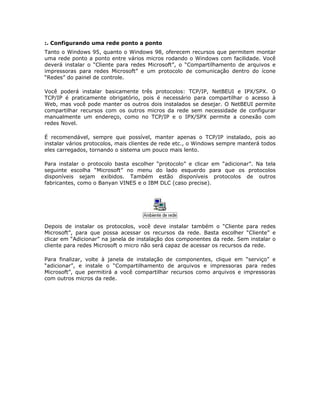 :. Configurando uma rede ponto a ponto
Tanto o Windows 95, quanto o Windows 98, oferecem recursos que permitem montar
uma rede ponto a ponto entre vários micros rodando o Windows com facilidade. Você
deverá instalar o “Cliente para redes Microsoft”, o “Compartilhamento de arquivos e
impressoras para redes Microsoft” e um protocolo de comunicação dentro do ícone
“Redes” do painel de controle.

Você poderá instalar basicamente três protocolos: TCP/IP, NetBEUI e IPX/SPX. O
TCP/IP é praticamente obrigatório, pois é necessário para compartilhar o acesso à
Web, mas você pode manter os outros dois instalados se desejar. O NetBEUI permite
compartilhar recursos com os outros micros da rede sem necessidade de configurar
manualmente um endereço, como no TCP/IP e o IPX/SPX permite a conexão com
redes Novel.

É recomendável, sempre que possível, manter apenas o TCP/IP instalado, pois ao
instalar vários protocolos, mais clientes de rede etc., o Windows sempre manterá todos
eles carregados, tornando o sistema um pouco mais lento.

Para instalar o protocolo basta escolher “protocolo” e clicar em “adicionar”. Na tela
seguinte escolha “Microsoft” no menu do lado esquerdo para que os protocolos
disponíveis sejam exibidos. Também estão disponíveis protocolos de outros
fabricantes, como o Banyan VINES e o IBM DLC (caso precise).




Depois de instalar os protocolos, você deve instalar também o “Cliente para redes
Microsoft”, para que possa acessar os recursos da rede. Basta escolher “Cliente” e
clicar em “Adicionar” na janela de instalação dos componentes da rede. Sem instalar o
cliente para redes Microsoft o micro não será capaz de acessar os recursos da rede.

Para finalizar, volte à janela de instalação de componentes, clique em “serviço” e
“adicionar”, e instale o “Compartilhamento de arquivos e impressoras para redes
Microsoft”, que permitirá a você compartilhar recursos como arquivos e impressoras
com outros micros da rede.
 