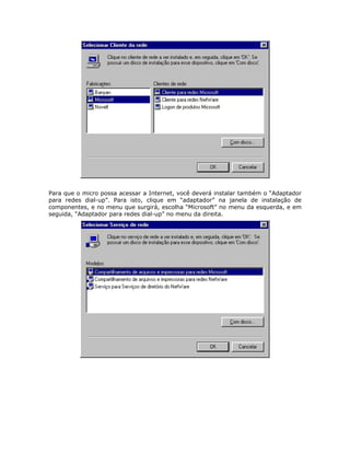 Para que o micro possa acessar a Internet, você deverá instalar também o “Adaptador
para redes dial-up”. Para isto, clique em “adaptador” na janela de instalação de
componentes, e no menu que surgirá, escolha “Microsoft” no menu da esquerda, e em
seguida, “Adaptador para redes dial-up” no menu da direita.
 