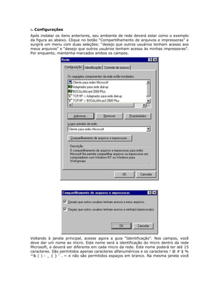 :. Configurações
Após instalar os itens anteriores, seu ambiente de rede deverá estar como o exemplo
da figura ao abaixo. Clique no botão “Compartilhamento de arquivos e impressoras” e
surgirá um menu com duas seleções: “desejo que outros usuários tenham acesso aos
meus arquivos” e “desejo que outros usuários tenham acesso às minhas impressoras”.
Por enquanto, mantenha marcados ambos os campos.




Voltando à janela principal, acesse agora a guia “Identificação”. Nos campos, você
deve dar um nome ao micro. Este nome será a identificação do micro dentro da rede
Microsoft, e deverá ser diferente em cada micro da rede. Este nome poderá ter até 15
caracteres. São permitidos apenas caracteres alfanuméricos e os caracteres ! @ # $ %
^& ( ) - _ { } ‘ . ~ e não são permitidos espaços em branco. Na mesma janela você
 