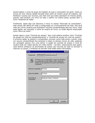 deverá digitar o nome do grupo de trabalho do qual o computador faz parte. Todos os
micros de uma mesma sessão deverão fazer parte do mesmo grupo de trabalho, isto
facilitará o acesso aos recursos, pois fará com que todos apareçam na mesma janela,
quando você localizar um micro na rede, e dentro na mesma pasta, quando abrir o
ícone “ambiente de redes”

Finalmente, digite algo que descreva o micro no campo “Descrição do computador”,
este campo não altera em nada a configuração ou o funcionamento da rede, mas será
visto por outros usuários que acessarem recursos compartilhados pelo seu micro. Você
pode digitar, por exemplo, o nome do usuário do micro, ou então alguma observação
como “Micro do chefe”.

Acesse agora a guia “Controle de acesso”. Aqui você poderá escolher entre “Controle
de acesso em nível de compartilhamento” e “controle de acesso em nível de usuário”.
A primeira opção se destina a compartilhar recursos numa rede ponto a ponto, onde
um recurso compartilhado fica acessível a todos os demais micros da rede, podendo
ser protegido apenas com uma senha. A opção de controle de acesso a nível de
usuário pode ser usada apenas em redes cliente – servidor; selecionando esta opção,
você deverá configurar as permissões de acesso aos recursos da rede no servidor e
informar no campo, o endereço do servidor onde estão estas informações.
 