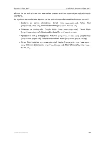 Introducción a AJAX                                                Capítulo 1. Introducción a AJAX


el caso de las aplicaciones más avanzadas, pueden sustituir a complejas aplicaciones de
escritorio.

La siguiente es una lista de algunas de las aplicaciones más conocidas basadas en AJAX:

     ▪ Gestores       de   correo   electrónico:   Gmail   [http://www.gmail.com],   Yahoo   Mail
        [http://mail.yahoo.com], Windows Live Mail [http://www.hotmail.com].

     ▪ Sistemas de cartografía: Google Maps [http://maps.google.com], Yahoo Maps
        [http://maps.yahoo.com], Windows Live Local [http://maps.live.com].

     ▪ Aplicaciones web y metapáginas: Netvibes [http://www.netvibes.com], Google Docs
        [http://docs.google.com], Google Personalized Home [http://www.google.com/ig].

     ▪ Otras: Digg [noticias, http://www.digg.com], Meebo [mensajería, http://www.meebo.-
        com], 30 Boxes [calendario, http://www.30boxes.com], Flickr [fotografía, http://www.-
        flickr.com].




www.librosweb.es                                                                               10
 