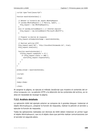 Introducción a AJAX                                          Capítulo 7. Primeros pasos con AJAX

   <script type="text/javascript">

   function muestraContenidos() {

       // Obtener la instancia del objeto XMLHttpRequest
       if (window.XMLHttpRequest) { // Mozilla, Safari, ...
         http_request = new XMLHttpRequest();
       }
       else if (window.ActiveXObject) { // Internet Explorer
         http_request = new ActiveXObject("Microsoft.XMLHTTP");
       }

       // Preparar la funcion de respuesta
       http_request.onreadystatechange = muestraContenido;

       // Realizar peticion HTTP
       http_request.open('GET', 'http://localhost/holamundo.txt', true);
       http_request.send(null);

       function muestraContenido() {
         if(http_request.readyState == 4) {
           if (http_request.status == 200) {
             alert(http_request.responseText);
           }
         }
       }
   }

   window.onload = muestraContenidos;

   </script>

   </head>

   <body></body>

   </html>

Al cargarse la página, se ejecuta el método JavaScript que muestra el contenido del ar-
chivo holamundo.txt. La petición HTTP y la obtención de los contenidos del archivo, se re-
aliza sin necesidad de recargar la página.

7.2.2. Análisis detallado
La aplicación AJAX del ejemplo anterior se compone de 4 grandes bloques: instanciar el
objeto XMLHttpRequest, preparar la función de respuesta, realizar la petición al servidor y
ejecutar la función de respuesta.

Todas las aplicaciones realizadas con técnicas de AJAX deben instanciar en primer lugar
el objeto XMLHttpRequest, que es el objeto clave que permite realizar comunicaciones con
el servidor en segundo plano.




www.librosweb.es                                                                           109
 