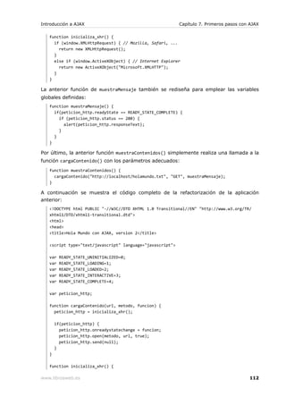 Introducción a AJAX                                        Capítulo 7. Primeros pasos con AJAX

   function inicializa_xhr() {
     if (window.XMLHttpRequest) { // Mozilla, Safari, ...
       return new XMLHttpRequest();
     }
     else if (window.ActiveXObject) { // Internet Explorer
       return new ActiveXObject("Microsoft.XMLHTTP");
     }
   }

La anterior función de muestraMensaje también se rediseña para emplear las variables
globales definidas:
   function muestraMensaje() {
     if(peticion_http.readyState == READY_STATE_COMPLETE) {
       if (peticion_http.status == 200) {
         alert(peticion_http.responseText);
       }
     }
   }

Por último, la anterior función muestraContenidos() simplemente realiza una llamada a la
función cargaContenido() con los parámetros adecuados:
   function muestraContenidos() {
     cargaContenido("http://localhost/holamundo.txt", "GET", muestraMensaje);
   }

A continuación se muestra el código completo de la refactorización de la aplicación
anterior:
   <!DOCTYPE html PUBLIC "-//W3C//DTD XHTML 1.0 Transitional//EN" "http://www.w3.org/TR/
   xhtml1/DTD/xhtml1-transitional.dtd">
   <html>
   <head>
   <title>Hola Mundo con AJAX, version 2</title>

   <script type="text/javascript" language="javascript">

   var   READY_STATE_UNINITIALIZED=0;
   var   READY_STATE_LOADING=1;
   var   READY_STATE_LOADED=2;
   var   READY_STATE_INTERACTIVE=3;
   var   READY_STATE_COMPLETE=4;

   var peticion_http;

   function cargaContenido(url, metodo, funcion) {
     peticion_http = inicializa_xhr();

       if(peticion_http) {
         peticion_http.onreadystatechange = funcion;
         peticion_http.open(metodo, url, true);
         peticion_http.send(null);
       }
   }

   function inicializa_xhr() {

www.librosweb.es                                                                         112
 