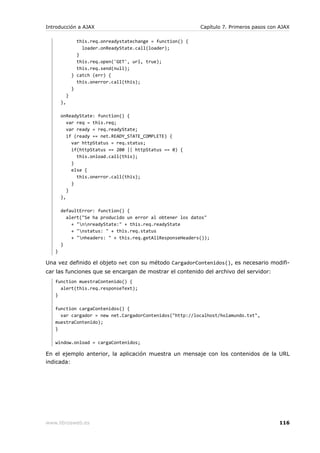 Introducción a AJAX                                            Capítulo 7. Primeros pasos con AJAX

                  this.req.onreadystatechange = function() {
                    loader.onReadyState.call(loader);
                  }
                  this.req.open('GET', url, true);
                  this.req.send(null);
                } catch (err) {
                  this.onerror.call(this);
                }
            }
       },

       onReadyState: function() {
          var req = this.req;
          var ready = req.readyState;
          if (ready == net.READY_STATE_COMPLETE) {
            var httpStatus = req.status;
            if(httpStatus == 200 || httpStatus == 0) {
              this.onload.call(this);
            }
            else {
              this.onerror.call(this);
            }
          }
       },

       defaultError: function() {
         alert("Se ha producido un error al obtener los datos"
           + "nnreadyState:" + this.req.readyState
           + "nstatus: " + this.req.status
           + "nheaders: " + this.req.getAllResponseHeaders());
       }
   }

Una vez definido el objeto net con su método CargadorContenidos(), es necesario modifi-
car las funciones que se encargan de mostrar el contenido del archivo del servidor:
   function muestraContenido() {
     alert(this.req.responseText);
   }

   function cargaContenidos() {
     var cargador = new net.CargadorContenidos("http://localhost/holamundo.txt",
   muestraContenido);
   }

   window.onload = cargaContenidos;

En el ejemplo anterior, la aplicación muestra un mensaje con los contenidos de la URL
indicada:




www.librosweb.es                                                                             116
 