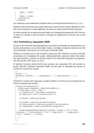 Introducción a AJAX                                              Capítulo 7. Primeros pasos con AJAX

        <login>...</login>
        ...
        <login>...</login>
      </alternativas>
    </respuesta>

Los nombres de usuario alternativos se deben mostrar en forma de lista de elementos (<ul></ul>).

Modificar la lista anterior para que muestre enlaces para cada uno de los nombres alternativos. Al pin-
char sobre el enlace de un nombre alternativo, se copia en el cuadro de texto del login del usuario.

El script de servidor que se proporciona está creado con el lenguaje de programación PHP. Como es
un script muy sencillo, es fácil de traducir al lenguaje de programación de servidor que se esté
utilizando.


7.6.3. Parámetros y respuestas JSON
Aunque el formato XML está soportado por casi todos los lenguajes de programación, por
muchas aplicaciones y es una tecnología madura y probada, en algunas ocasiones es más
útil intercambiar información con el servidor en formato JSON.

JSON es un formato mucho más compacto y ligero que XML. Además, es mucho más fácil
de procesar en el navegador del usuario. Afortunadamente, cada vez existen más utilida-
des para procesar y generar el formato JSON en los diferentes lenguajes de programa-
ción del servidor (PHP, Java, C#, etc.)

El ejemplo mostrado anteriormente para procesar las respuestas XML del servidor se
puede reescribir utilizando respuestas JSON. En este caso, la respuesta que genera el
servidor es mucho más concisa:
    {
    mensaje: "...",
    parametros: {telefono: "...", codigo_postal: "...", fecha_nacimiento: "..." }
    }

Teniendo en cuenta esta respuesta, se debe modificar la función que se encarga de pro-
cesar la respuesta del servidor:
    function procesaRespuesta() {
      if(http_request.readyState == READY_STATE_COMPLETE) {
      if (http_request.status == 200) {
        var respuesta_json = http_request.responseText;
        var objeto_json = eval("("+respuesta_json+")");

        var mensaje = objeto_json.mensaje;

        var telefono = objeto_json.parametros.telefono;
        var fecha_nacimiento = objeto_json.parametros.fecha_nacimiento;
        var codigo_postal = objeto_json.parametros.codigo_postal;

        document.getElementById("respuesta").innerHTML = mensaje + "<br>" + "Fecha
    nacimiento = " + fecha_nacimiento + "<br>" + "Codigo postal = " + codigo_postal +
    "<br>" + "Telefono = " + telefono;
        }
      }
    }

www.librosweb.es                                                                                  130
 