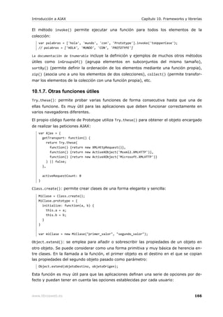 Introducción a AJAX                                        Capítulo 10. Frameworks y librerías


El método invoke() permite ejecutar una función para todos los elementos de la
colección:
   var palabras = ['hola', 'mundo', 'con', 'Prototype'].invoke('toUpperCase');
   // palabras = ['HOLA', 'MUNDO', 'CON', 'PROTOTYPE']

La documentación de Enumerable incluye la definición y ejemplos de muchos otros métodos
útiles como inGroupsOf() (agrupa elementos en subconjuntos del mismo tamaño),
sortBy() (permite definir la ordenación de los elementos mediante una función propia),
zip() (asocia uno a uno los elementos de dos colecciones), collect() (permite transfor-
mar los elementos de la colección con una función propia), etc.

10.1.7. Otras funciones útiles
Try.these(): permite probar varias funciones de forma consecutiva hasta que una de
ellas funcione. Es muy útil para las aplicaciones que deben funcionar correctamente en
varios navegadores diferentes.

El propio código fuente de Prototype utiliza Try.these() para obtener el objeto encargado
de realizar las peticiones AJAX:
   var Ajax = {
     getTransport: function() {
        return Try.these(
          function() {return new XMLHttpRequest()},
          function() {return new ActiveXObject('Msxml2.XMLHTTP')},
          function() {return new ActiveXObject('Microsoft.XMLHTTP')}
        ) || false;
     },

       activeRequestCount: 0
   }

Class.create(): permite crear clases de una forma elegante y sencilla:
   MiClase = Class.create();
   MiClase.prototype = {
     initialize: function(a, b) {
       this.a = a;
       this.b = b;
     }
   }

   var miClase = new MiClase("primer_valor", "segundo_valor");

Object.extend(): se emplea para añadir o sobrescribir las propiedades de un objeto en
otro objeto. Se puede considerar como una forma primitiva y muy básica de herencia en-
tre clases. En la llamada a la función, el primer objeto es el destino en el que se copian
las propiedades del segundo objeto pasado como parámetro:
   Object.extend(objetoDestino, objetoOrigen);

Esta función es muy útil para que las aplicaciones definan una serie de opciones por de-
fecto y puedan tener en cuenta las opciones establecidas por cada usuario:



www.librosweb.es                                                                         166
 